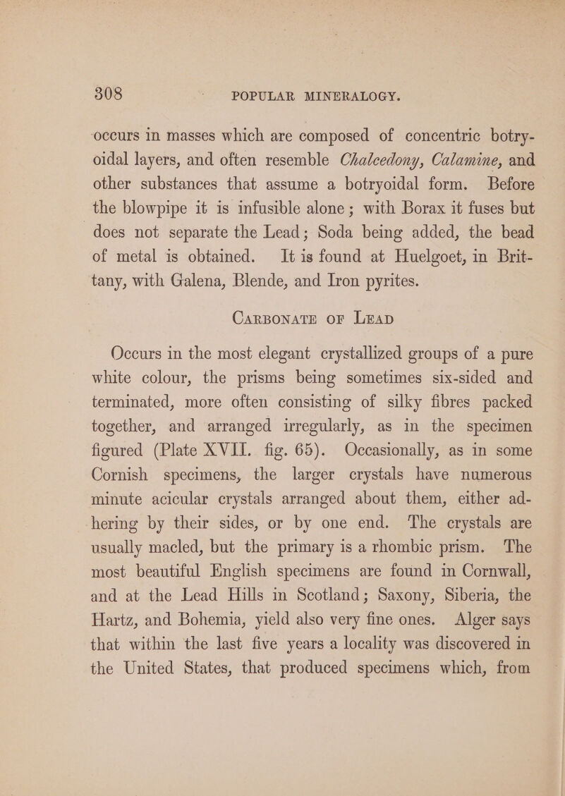 occurs In masses which are composed of concentric botry- oidal layers, and often resemble Chalcedony, Calamine, and other substances that assume a botryoidal form. Before the blowpipe it is infusible alone; with Borax it fuses but does not separate the Lead; Soda being added, the bead of metal is obtained. It is found at Huelgoet, in Brit- tany, with Galena, Blende, and Iron pyrites. CARBONATE OF LEAD Occurs in the most elegant crystallized groups of a pure white colour, the prisms being sometimes six-sided and terminated, more often consisting of silky fibres packed together, and arranged irregularly, as in the specimen figured (Plate XVII. fig. 65). Occasionally, as in some Cornish specimens, the larger crystals have numerous minute acicular crystals arranged about them, either ad- hering by their sides, or by one end. ‘The crystals are usually macled, but the primary is arhombic prism. The most beautiful English specimens are found im Cornwall, and at the Lead Hills in Scotland; Saxony, Siberia, the Hartz, and Bohemia, yield also very fine ones. Alger says that within the last five years a locality was discovered in the United States, that produced specimens which, from