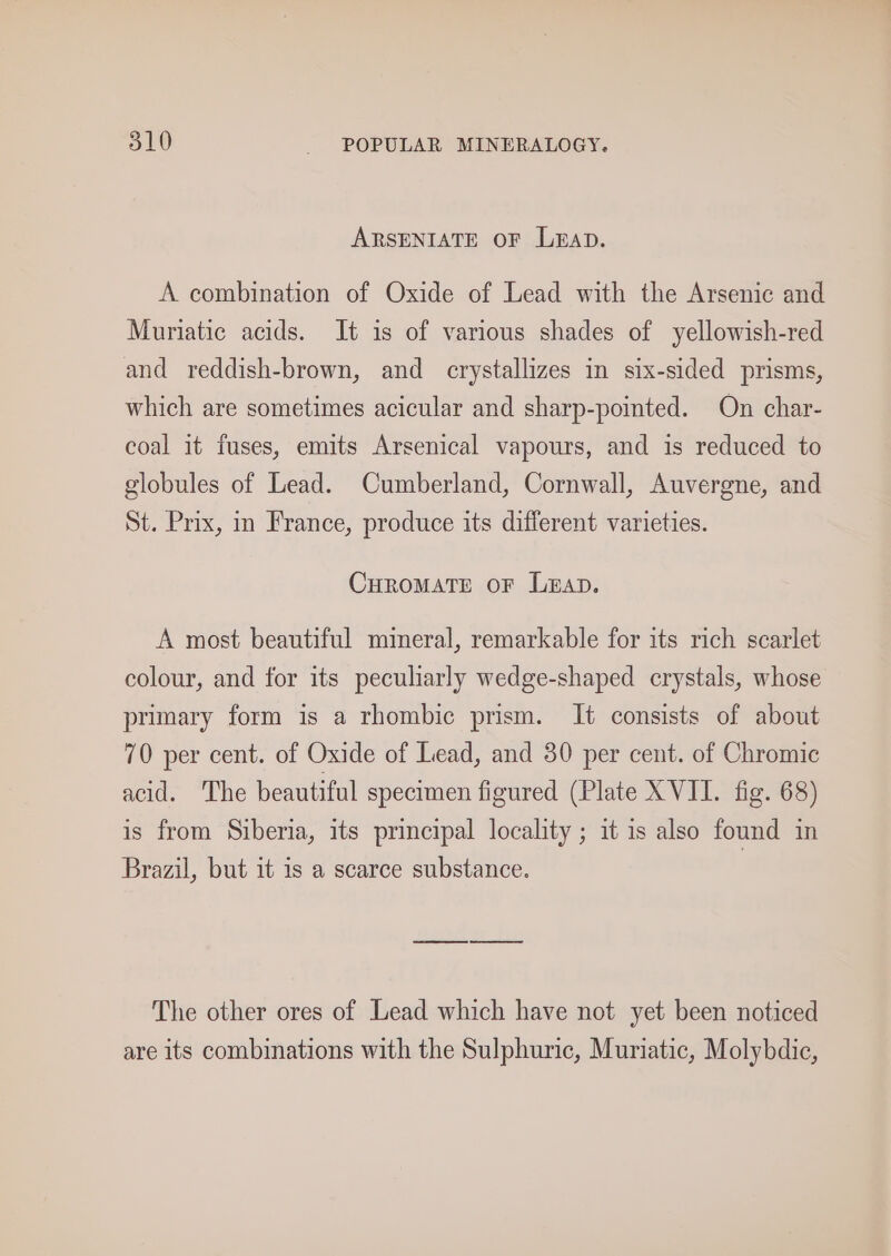 ARSENIATE OF LEAD. A combination of Oxide of Lead with the Arsenic and Muriatic acids. It is of various shades of yellowish-red and reddish-brown, and crystallizes in six-sided prisms, which are sometimes acicular and sharp-pointed. On char- coal it fuses, emits Arsenical vapours, and is reduced to globules of Lead. Cumberland, Cornwall, Auvergne, and St. Prix, in France, produce its different varieties. CHROMATE OF L@aAD. A most beautiful mineral, remarkable for its rich scarlet colour, and for its peculiarly wedge-shaped crystals, whose primary form is a rhombic prism. It consists of about 70 per cent. of Oxide of Lead, and 30 per cent. of Chromic acid. The beautiful specimen figured (Plate XVII. fig. 68) is from Siberia, its principal locality ; it is also found in Brazil, but it is a scarce substance. The other ores of Lead which have not yet been noticed are its combinations with the Sulphuric, Muriatic, Molybdic,
