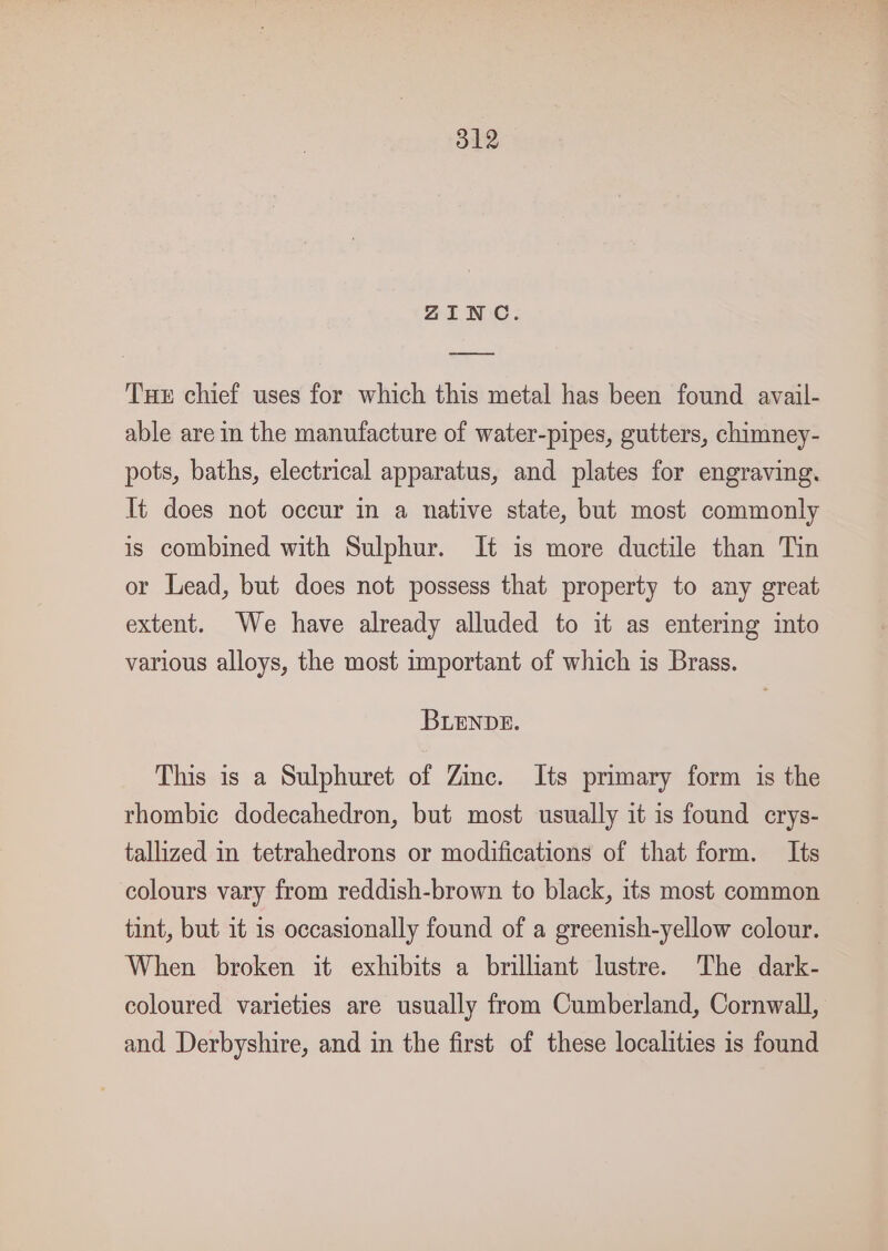 ZINC. oe Tue chief uses for which this metal has been found avail- able are in the manufacture of water-pipes, gutters, chimney- pots, baths, electrical apparatus, and plates for engraving. It does not occur in a native state, but most commonly is combined with Sulphur. It is more ductile than Tin or Lead, but does not possess that property to any great extent. We have already alluded to it as entering into various alloys, the most important of which is Brass. BLENDE. This is a Sulphuret of Zinc. Its primary form is the rhombic dodecahedron, but most usually it is found crys- tallized in tetrahedrons or modifications of that form. Its colours vary from reddish-brown to black, its most common tint, but it is occasionally found of a greenish-yellow colour. When broken it exhibits a brilliant lustre. The dark- coloured varieties are usually from Cumberland, Cornwall, and Derbyshire, and in the first of these localities is found