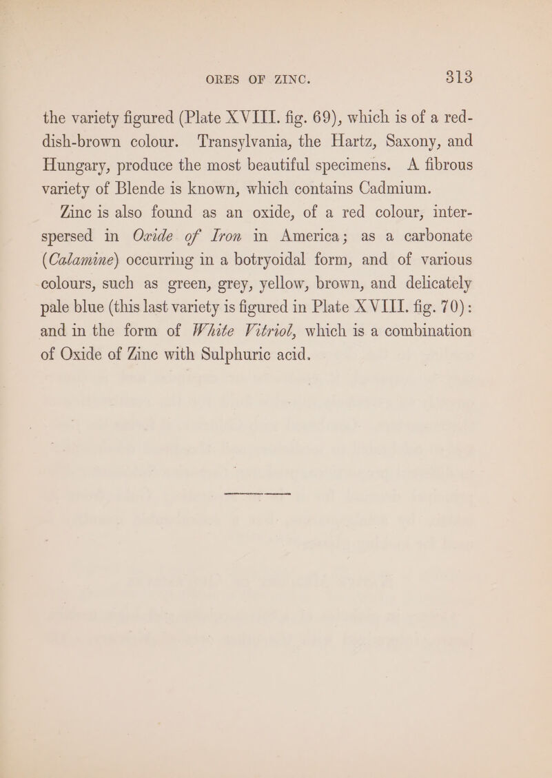 the variety figured (Plate XVIII. fig. 69), which is of a red- dish-brown colour. Transylvania, the Hartz, Saxony, and Hungary, produce the most beautiful specimens. A fibrous variety of Blende is known, which contains Cadmium. Zinc is also found as an oxide, of a red colour, inter- spersed in Ozide of Iron in America; as a carbonate (Calamine) occurring in a botryoidal form, and of various colours, such as green, grey, yellow, brown, and delicately pale blue (this last variety is figured in Plate X VIIT. fig. 70): and in the form of White Vitriol, which is a combination of Oxide of Zine with Sulphuric acid.