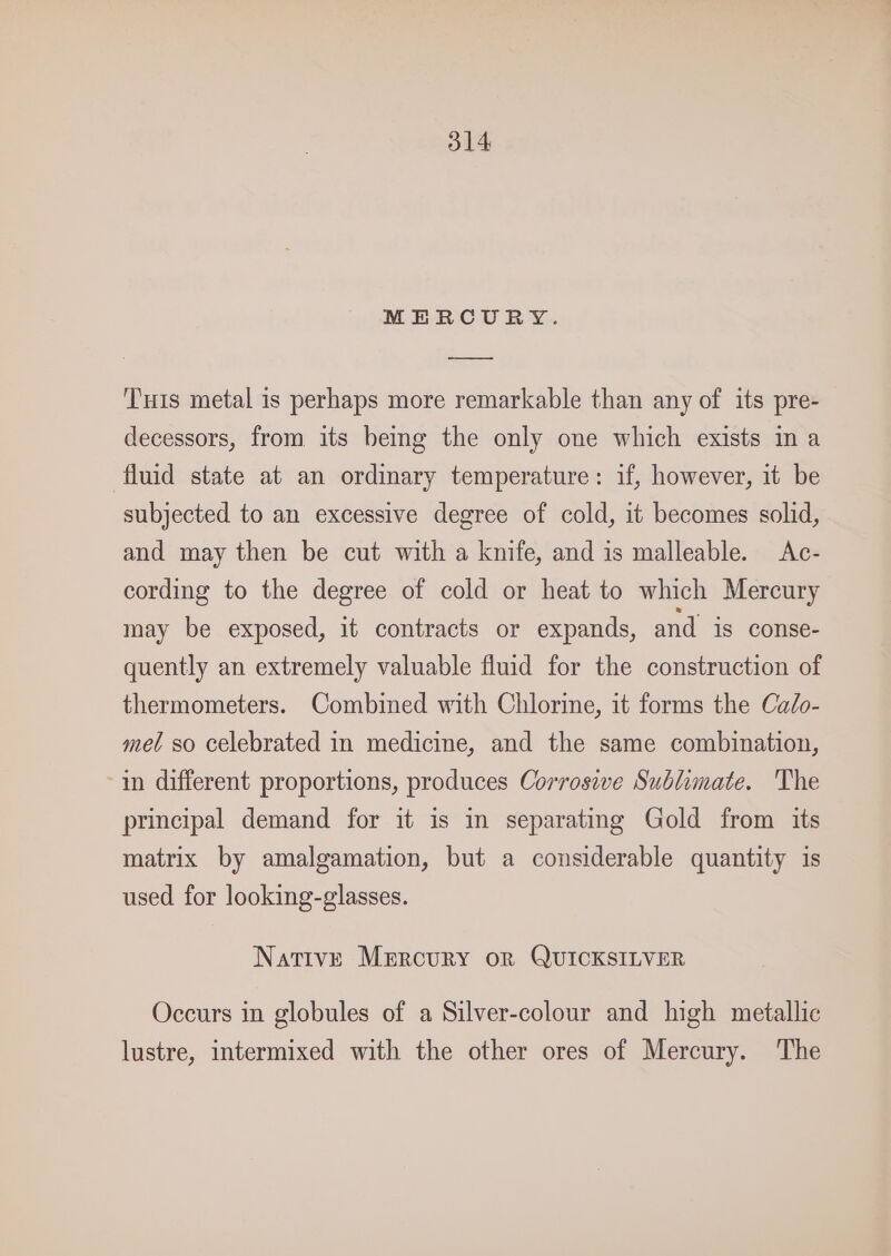 MERCURY. ——— ‘Tuts metal is perhaps more remarkable than any of its pre- decessors, from its being the only one which exists in a fluid state at an ordinary temperature: if, however, it be subjected to an excessive degree of cold, it becomes solid, and may then be cut with a knife, and is malleable. Ac- cording to the degree of cold or heat to which Mercury may be exposed, it contracts or expands, and is conse- quently an extremely valuable fluid for the construction of thermometers. Combined with Chlorine, it forms the Ca/o- mel so celebrated in medicine, and the same combination, in different proportions, produces Corrosive Sublimate. The principal demand for it is in separating Gold from its matrix by amalgamation, but a considerable quantity is used for looking-glasses. Native Mercury or QUICKSILVER Occurs in globules of a Silver-colour and high metallic lustre, intermixed with the other ores of Mercury. The