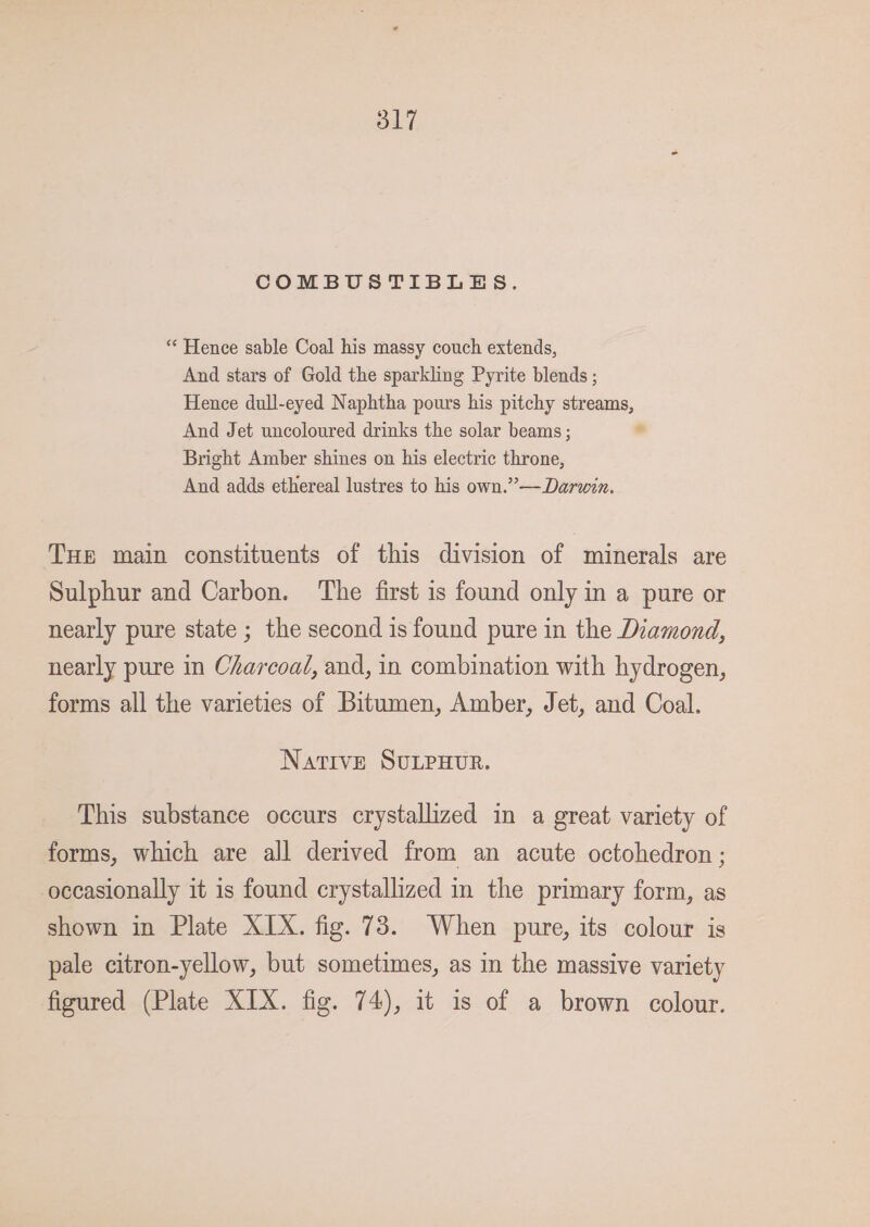 COMBUSTIBLES. “* Hence sable Coal his massy couch extends, And stars of Gold the sparkling Pyrite blends ; Hence dull-eyed Naphtha pours his pitchy streams, And Jet uncoloured drinks the solar beams ; * Bright Amber shines on his electric throne, And adds ethereal lustres to his own.” — Darwin. THe main constituents of this division of minerals are Sulphur and Carbon. The first is found only in a pure or nearly pure state ; the second is found pure in the Diamond, nearly pure in Charcoal, and, in combination with hydrogen, forms all the varieties of Bitumen, Amber, Jet, and Coal. Native SULPHUR. This substance occurs crystallized in a great variety of forms, which are all derived from an acute octohedron ; occasionally it is found crystallized in the primary form, as shown in Plate XIX. fig. 73. When pure, its colour is pale citron-yellow, but sometimes, as in the massive variety figured (Plate XIX. fig. 74), it is of a brown colour.