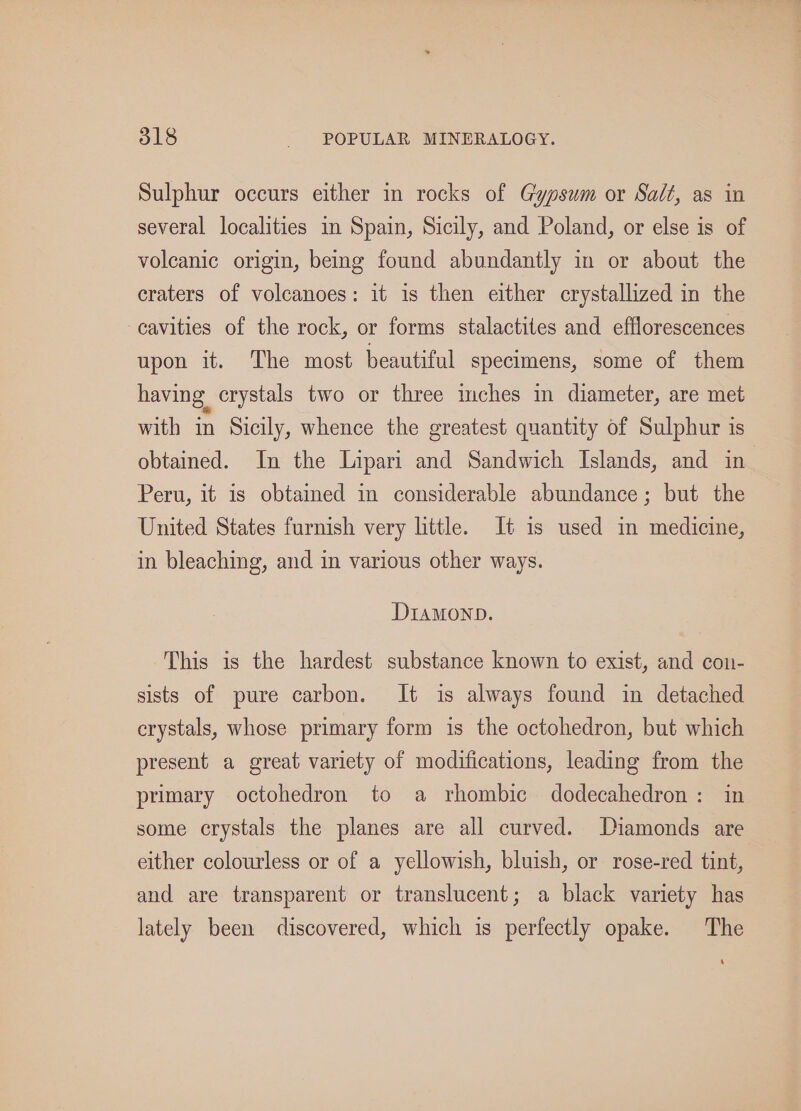 Sulphur occurs either in rocks of Gypsum or Salt, as in several localities in Spain, Sicily, and Poland, or else is of volcanic origin, being found abundantly in or about the eraters of volcanoes: it is then either crystallized in the cavities of the rock, or forms stalactites and efflorescences upon it. The most beautiful specimens, some of them having crystals two or three mches in diameter, are met with in Sicily, whence the greatest quantity of Sulphur is obtained. In the Lipari and Sandwich Islands, and in Peru, it is obtained in considerable abundance; but the United States furnish very little. It is used in medicine, in bleaching, and in various other ways. DIAMOND. This is the hardest substance known to exist, and con- sists of pure carbon. It is always found in detached crystals, whose primary form is the octohedron, but which present a great variety of modifications, leading from the primary octohedron to a rhombic dodecahedron: in some crystals the planes are all curved. Diamonds are either colourless or of a yellowish, bluish, or rose-red tint, and are transparent or translucent; a black variety has lately been discovered, which is perfectly opake. The