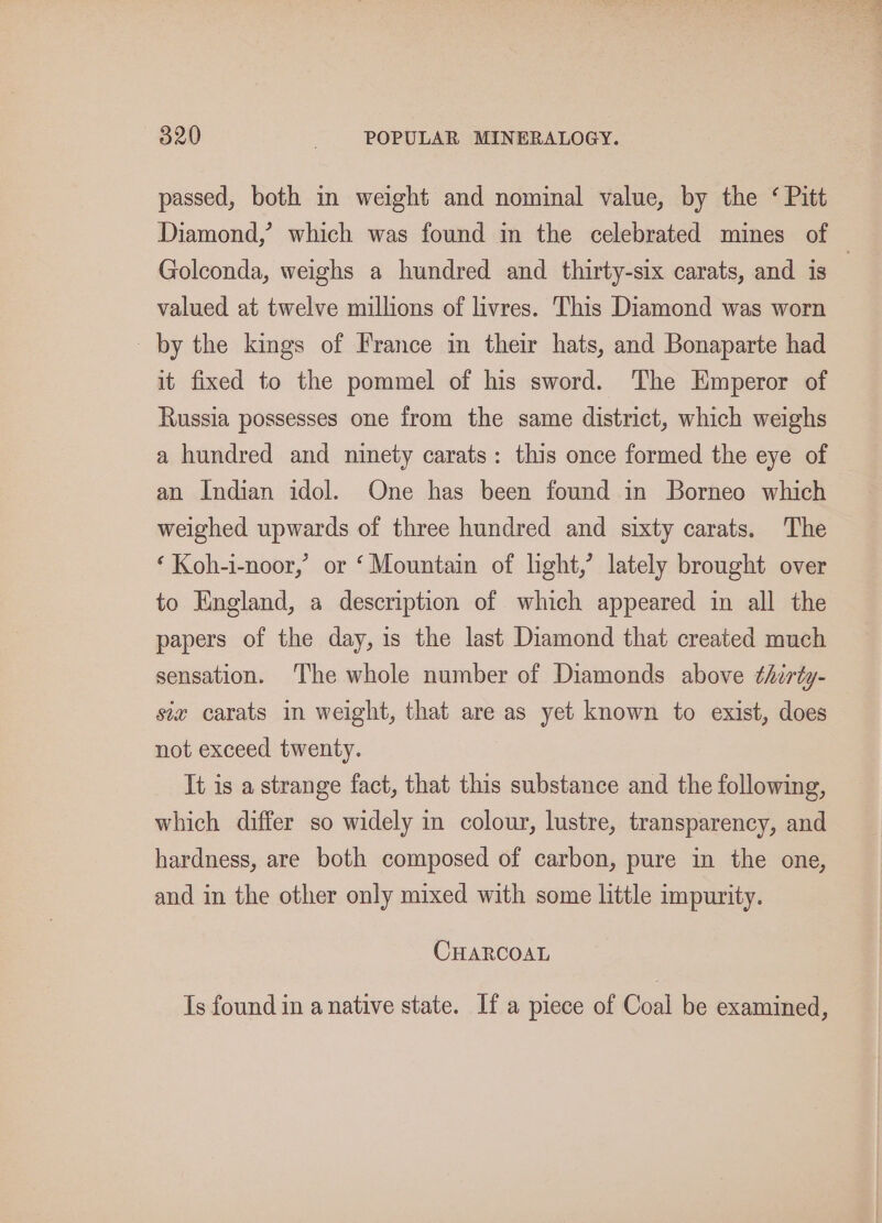 passed, both in weight and nominal value, by the ‘ Pitt Diamond,’ which was found in the celebrated mines of | Golconda, weighs a hundred and thirty-six carats, and is | valued at twelve millions of livres. This Diamond was worn by the kings of France in their hats, and Bonaparte had it fixed to the pommel of his sword. The Emperor of Russia possesses one from the same district, which weighs a hundred and ninety carats: this once formed the eye of an Indian idol. One has been found in Borneo which weighed upwards of three hundred and sixty carats. The ‘ Koh-i-noor,’ or ‘Mountain of light,’ lately brought over to England, a description of which appeared in all the papers of the day, is the last Diamond that created much sensation. The whole number of Diamonds above thirty- siz carats in weight, that are as yet known to exist, does not exceed twenty. It is a strange fact, that this substance and the following, which differ so widely in colour, lustre, transparency, and hardness, are both composed of carbon, pure in the one, and in the other only mixed with some little impurity. CHARCOAL Is found in a native state. If a piece of Coal be examined,