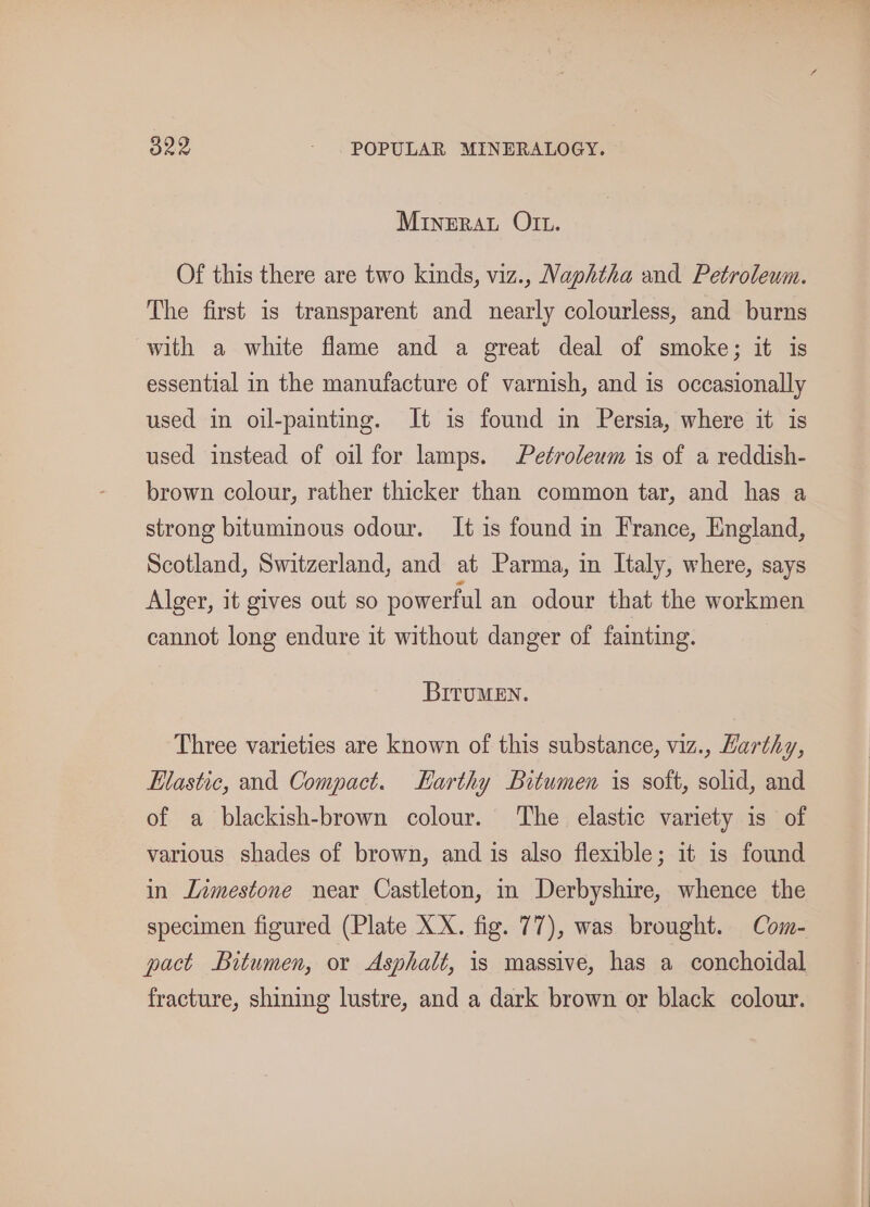 MINERAL OIt. Of this there are two kinds, viz., Naphtha and Petroleum. The first is transparent and nearly colourless, and burns with a white flame and a great deal of smoke; it is essential in the manufacture of varnish, and is occasionally used in oil-painting. It is found in Persia, where it is used instead of oil for lamps. Petroleum is of a reddish- brown colour, rather thicker than common tar, and has a strong bituminous odour. It is found in France, England, Scotland, Switzerland, and at Parma, in Italy, where, says Alger, it gives out so powerful an odour that the workmen cannot long endure it without danger of fainting. BITuMEN. Three varieties are known of this substance, viz., Harthy, Elastic, and Compact. Harthy Bitumen is soft, solid, and of a blackish-brown colour. The elastic variety is of various shades of brown, and is also flexible; it is found in Limestone near Castleton, in Derbyshire, whence the specimen figured (Plate XX. fig. 77), was brought. Com- pact Bitumen, or Asphalt, is massive, has a conchoidal fracture, shining lustre, and a dark brown or black colour.