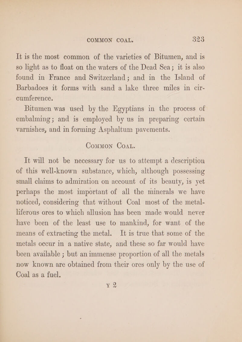 COMMON COAL. acs It is the most common of the varieties of Bitumen, and is so light as to float on the waters of the Dead Sea; it is also found in France and Switzerland; and in the Island of Barbadoes it forms with sand a lake three miles in cir- cumference. Bitumen was used by the Egyptians in the process of embalming; and is employed by us in preparing certain varnishes, and in forming Asphaltum pavements. Common COAL. It will not be necessary for us to attempt a description of this well-known substance, which, although possessing small claims to admiration on account of its beauty, is yet perhaps the most important of all the minerals we have noticed, considering that without Coal most of the metal- liferous ores to which allusion has been made would never have been of the least use to mankind, for want of the means of extracting the metal. It is true that some of the metals occur in a native state, and these so far would have been available ; but animmense proportion of all the metals now known are obtained from their ores only by the use of Coal as a fuel.