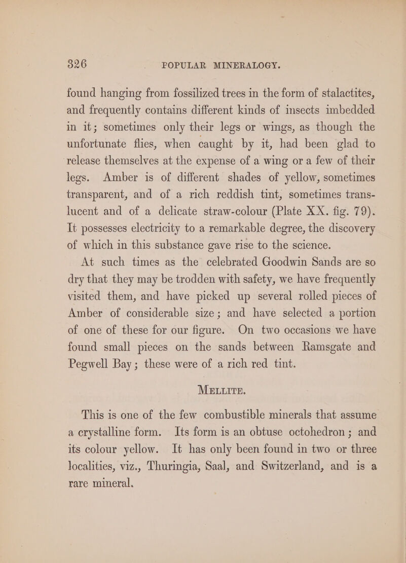 found hanging from fossilized trees in the form of stalactites, and frequently contains different kinds of insects imbedded in it; sometimes only their legs or wings, as though the unfortunate flies, when caught by it, had been glad to release themselves at the expense of a wing or a few of their legs. Amber is of different shades of yellow, sometimes transparent, and of a rich reddish tint, sometimes trans- lucent and of a delicate straw-colour (Plate XX. fig. 79). It possesses electricity to a remarkable degree, the discovery of which in this substance gave rise to the science. At such times as the celebrated Goodwin Sands are so dry that they may be trodden with safety, we have frequently visited them, and have picked up several rolled pieces of Amber of considerable size; and have selected a portion of one of these for our figure. On two occasions we have found small pieces on the sands between Ramsgate and Pegwell Bay; these were of a rich red tint. MELLITE. This is one of the few combustible minerals that assume a crystalline form. Its form is an obtuse octohedron ; and its colour yellow. It has only been found in two or three localities, viz.. Thuringia, Saal, and Switzerland, and is a rare mineral.
