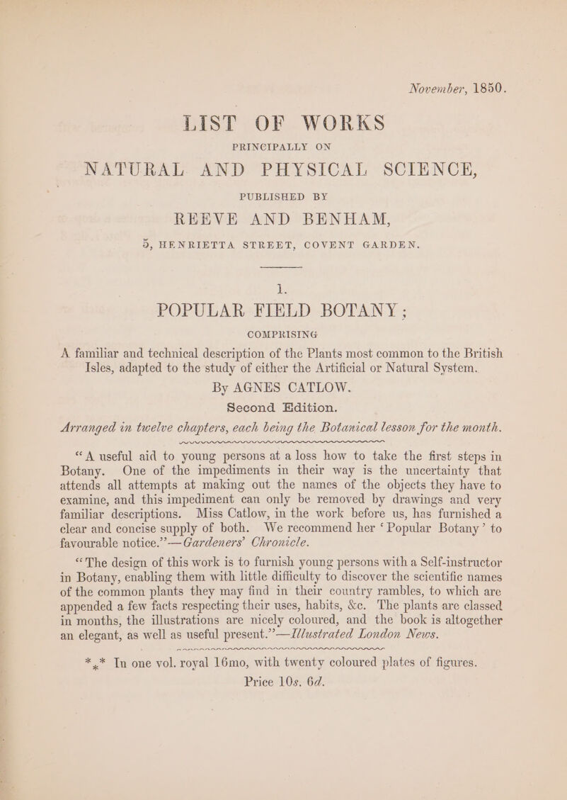 November, 1850. LIST OF WORKS PRINCIPALLY ON NATURAL AND PHYSICAL SCIENCE, PUBLISHED BY REEVE AND BENHAM, 5, HENRIETTA STREET, COVENT GARDEN. be POPULAR FIELD BOTANY ; COMPRISING A familar and technical description of the Plants most common to the British Isles, adapted to the study of either the Artificial or Natural System. By AGNES CATLOW. Second Edition. Arranged im twelve chapters, each being the Botanical lesson for the month. “A useful aid to young persons at a loss how to take the first steps in Botany. One of the impediments in their way is the uncertainty that attends all attempts at making out the names of the objects they have to examine, and this impediment can only be removed by drawings and very familiar descriptions. Miss Catlow, in the work before us, has furnished a clear and concise supply of both. We recommend her ‘Popular Botany’ to favourable notice.””— Gardeners’ Chronicle. “The design of this work is to furnish young persons with a Self-instructor in Botany, enabling them with little difficulty to discover the scientific names of the common plants they may find in their country rambles, to which are appended a few facts respecting their uses, habits, &amp;c. The plants are classed in months, the illustrations are nicely coloured, and the book is altogether an elegant, as cS as useful present.”’—I//ustrated London News. AAR RRA AR RDI. *” In one vol. sonal 16mo, with twenty coloured plates of figures. Price 10s, 6d.