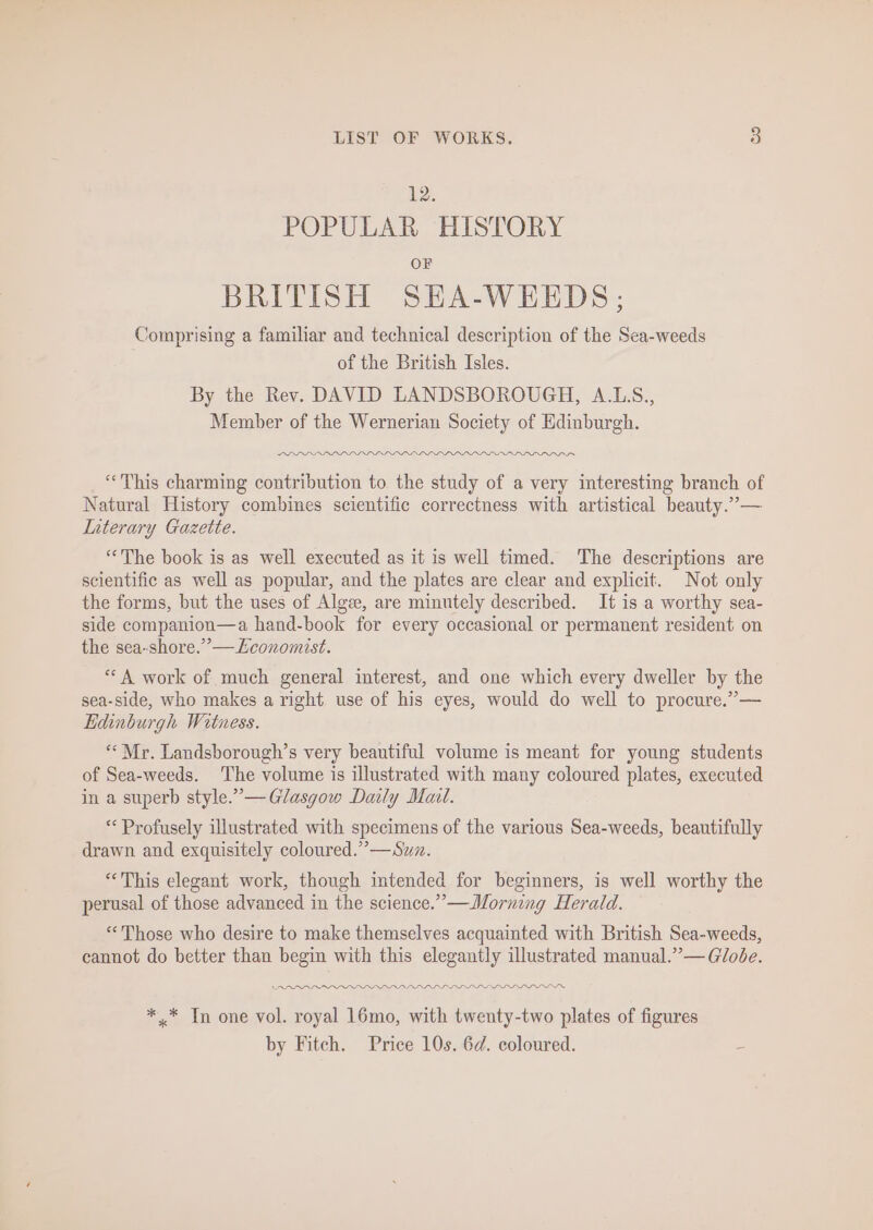 12. POPULAR HISTORY OF BRITISH SEA-WEEDS; Comprising a familiar and technical description of the Sea-weeds of the British Isles. By the Rev. DAVID LANDSBOROUGH, A.L.S., Member of the Wernerian Society of Edinburgh. Iw LLL LLL LLP LIL LLL DIED DDS ‘This charming contribution to the study of a very interesting branch of Natural History combines scientific correctness with artistical beauty.”— Interary Gazette. ‘The book is as well executed as it is well timed. The descriptions are scientific as well as popular, and the plates are clear and explicit. Not only the forms, but the uses of Algze, are minutely described. It is a worthy sea- side companion—a hand-book for every occasional or permanent resident on the sea-shore.”— Economist. “A work of much general interest, and one which every dweller by the sea-side, who makes a right use of his eyes, would do well to procure.”— Edinburgh Witness. ** Mr. Landsborough’s very beautiful volume is meant for young students of Sea-weeds. The volume is illustrated with many coloured plates, executed in a superb style.”— Glasgow Daily Mal. * Profusely illustrated with specimens of the various Sea-weeds, beautifully drawn and exquisitely coloured.”’—Suz. “This elegant work, though intended for beginners, is well worthy the perusal of those advanced in the science.” —Morning Herald. “Those who desire to make themselves acquainted with British Sea-weeds, cannot do better than begin with this elegantly illustrated manual.”— Glode. ODD OPOPLDPPLLLLPLPLLILL LL ILS *.* Tn one vol. royal 16mo, with twenty-two plates of figures by Fitch. Price 10s. 6d. coloured. -