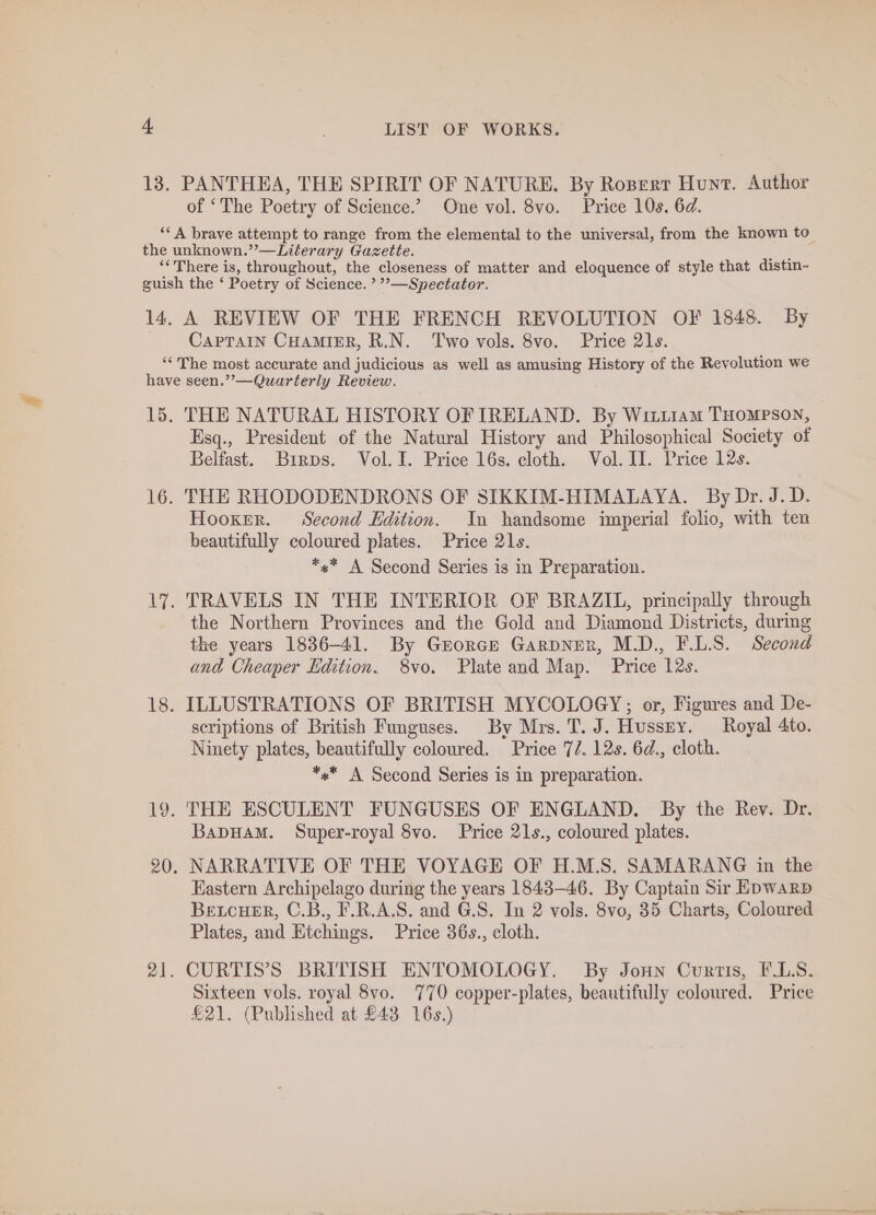 13. PANTHEA, THE SPIRIT OF NATURE. By Ropert Hunt. Author of ‘The Poetry of Science.’ One vol. 8vo. Price 10s. 6d. “‘A brave attempt to range from the elemental to the universal, from the known to the unknown.’’—Literary Gazette. ‘There is, throughout, the closeness of matter and eloquence of style that distin- guish the ‘ Poetry of Science. ’?—Speetator. 14, A REVIEW OF THE FRENCH REVOLUTION OF 1848. By CapTaIn CHAMIER, R.N. Two vols. 8vo. Price 21s. ‘* The most accurate and judicious as well as amusing History of the Revolution we have seen.””—Quarterly Review. 15. THE NATURAL HISTORY OF TRELAND. By Witiiam THoMpPson, Esq., President of the Natural History and Philosophical Society of Belfast. Brrps. Vol. I. Price 16s. cloth. Vol. II. Price 12s. 16. THE RHODODENDRONS OF SIKKIM-HIMALAYA. By Dr. J.D. Hooker. Second Edition. In handsome imperial! folio, with ten beautifully coloured plates. Price 21s. *s* A Second Series is in Preparation. 17. TRAVELS IN THE INTERIOR OF BRAZIL, principally through the Northern Provinces and the Gold and Diamond Districts, during the years 1836-41. By Grorce GarpNner, M.D., F.L.S. Second and Cheaper Edition. 8vo. Plate and Map. Price 12s. 18. ILLUSTRATIONS OF BRITISH MYCOLOGY;; or, Figures and De- scriptions of British Funguses. By Mrs. T. J. Hussey. Royal 4to. Ninety plates, beautifully coloured. Price 77. 12s. 6d., cloth. *** A Second Series is in preparation. 19. THE ESCULENT FUNGUSES OF ENGLAND. By the Rev. Dr. Bapuam. Super-royal 8vo. Price 21s., coloured plates. 20. NARRATIVE OF THE VOYAGE OF H.M.S. SAMARANG in the Eastern Archipelago during the years 1843-46. By Captain Sir Epwarp Betcuer, C.B., F.R.A.S. and G.S. In 2 vols. 8vo, 35 Charts, Coloured Plates, and Etchings. Price 36s., cloth. 21. CURTIS’S BRITISH ENTOMOLOGY. By Joun Curtis, F.LS. Sixteen vols. royal 8vo. 770 copper-plates, beautifully coloured. Price £21. (Published at £43 16s.)