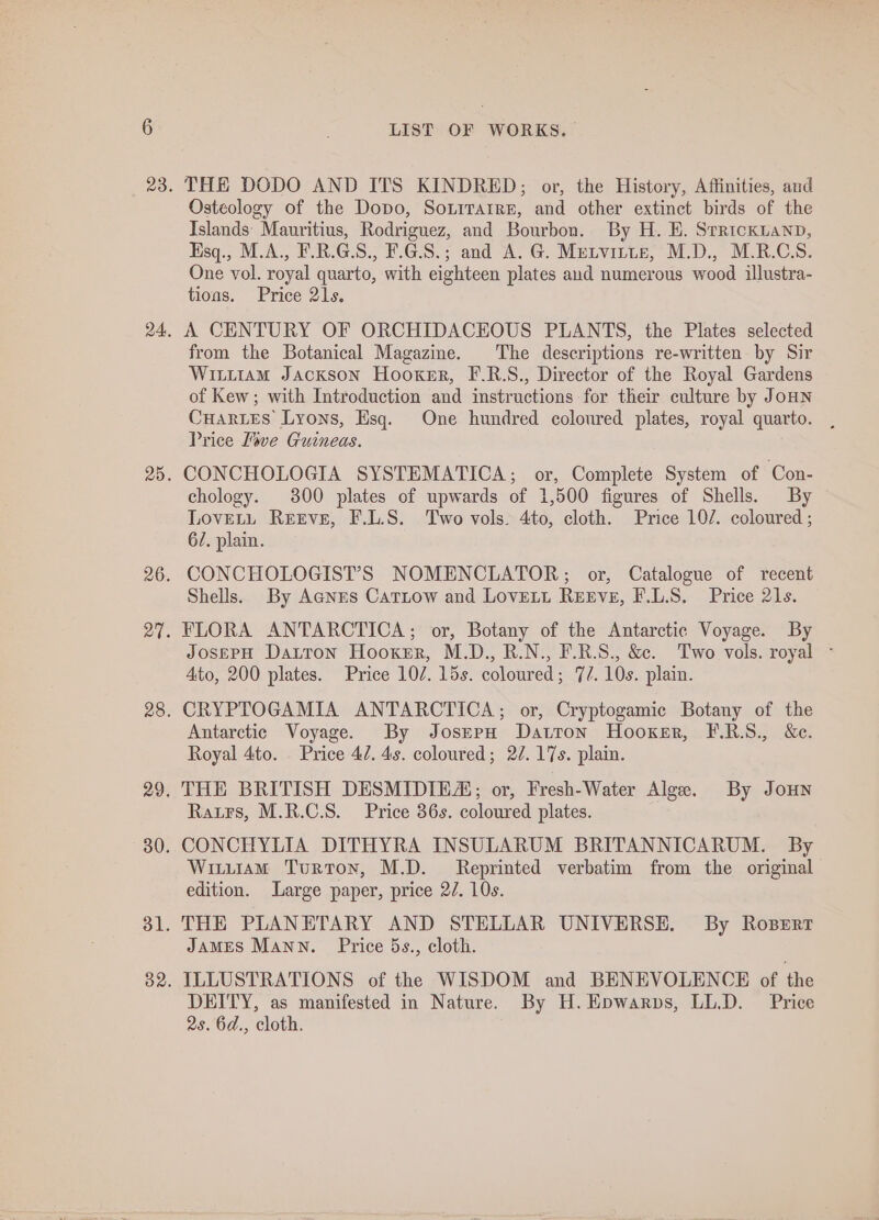 THE DODO AND ITS KINDRED; or, the History, Affinities, and Osteology of the Dopo, Sorirarre, and other extinct birds of the Islands: Mauritius, Rodriguez, and Bourbon. By H. HE. Srrickuanp, Hsq., M.A., F.R.G.S., F.G.S.; and A. G. Metvirte, M.D., M.R.C.S. One vol. royal quarto, with eighteen plates and numerous wood illustra- tions. Price 21s, A CENTURY OF ORCHIDACEOUS PLANTS, the Plates selected from the Botanical Magazine. The descriptions re-written by Sir Witt1am Jackson Hooker, F.R.S., Director of the Royal Gardens of Kew; with Introduction and instructions for their culture by JoHNn CuarLes Lyons, Esq. One hundred coloured plates, royal quarto. Price Move Guineas. CONCHOLOGIA SYSTEMATICA; or, Complete System of Con- chology. 300 plates of upwards of 1,500 figures of Shells. By LoveELL Reeve, F.L.S. Two vols. 4to, cloth. Price 10/. coloured ; 62. plain. CONCHOLOGIST’S NOMENCLATOR; or, Catalogue of recent Shells. By Agnes Catiow and LovELt Reeve, F.L.S8. Price 21s. FLORA ANTARCTICA; or, Botany of the Antarctic Voyage. By JosepH Datron Hooker, M.D., R.N., F.R.S., &amp;. Two vols. royal - Ato, 200 plates. Price 107. 15s. coloured; 7/. 10s. plain. CRYPTOGAMIA ANTARCTICA; or, Cryptogamic Botany of the Antarctic Voyage. By JosepH Datron Hooker, F.R.S., S&amp;e. Royal 4to. Price 47. 4s. coloured; 2¢. 17s. plain. THE BRITISH DESMIDIEA; or, Fresh-Water Alge. By JouHn Ratrs, M.R.C.S. Price 36s. coloured plates. CONCHYLIA DITHYRA INSULARUM BRITANNICARUM. By Wituiam Turton, M.D. Reprinted verbatim from the original edition. Large paper, price 2/. 10s. THE PLANETARY AND STELLAR UNIVERSE. By Rosertr JamMES Mann. Price 5s., cloth. ILLUSTRATIONS of the WISDOM and BENEVOLENCE of the DEITY, as manifested in Nature. By H.Epwarps, LL.D. Price 2s. 6d., cloth.