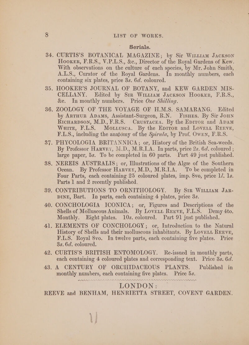 Serials. , CURTIS’S BOTANICAL MAGAZINE; by Sir Wi11am Jackson Tlooker, F.R.S., V.P.L.S., &amp;c., Director of the Royal Gardens of Kew. With observations on the culture of each species, by Mr. John Smith, A.L.S., Curator of the Royal Gardens. In monthly numbers, each containing six plates, price 3s. 6d. coloured. HOOKER’S JOURNAL OF BOTANY, and KEW GARDEN MIS- CELLANY. Edited by Sir Witiiam Jackson Hooxer, F.R.S., &amp;c. In monthly numbers. Price One Shilling. © ZOOLOGY OF THE VOYAGE OF H.M.S. SAMARANG. Edited by ArrHuUR ADAms, Assistant-Surgeon, R.N. Fisnes. By Sir JoHNn RicHaRDsON, M.D.,F.R.S. Crustacea. By the Eprror and ADAM Wuirtse, F.L.S. Moxiusca. By the Epitor and Loveut RErvE, F.L.S., including the anatomy of the Spirula, by Prof. Owrn, F.R.S. PHYCOLOGIA BRITANNICA; or, History of the British Sea-weeds. By Professor Harvey, M.D., M.R.I.A. In parts, price 2s. 6d. coloured ; large paper, 5s. To be completed in 60 parts. Part 49 just published. NEREIS AUSTRALIS; or, Illustrations of the Algee of the Southern Ocean. By Professor Harvey, M.D., M.R.I.A. To be completed in Four Parts, each containing 25 coloured plates, imp. 8vo, price 1/. 1s. Parts 1 and 2 recently published. CONTRIBUTIONS TO ORNITHOLOGY. By Str Wirttam Jar- DINE, Bart. In parts, each containing 4 plates, price 3s. CONCHOLOGIA ICONICA; or, Figures and Descriptions of the Shells of Molluscous Animals. By Lovett Reuve, F.L.S. Demy 4to. Monthly. Hight plates. 10s. coloured. Part 91 just published. ELEMENTS OF CONCHOLOGY; or, Introduction to the Natural History of Shells and their molluscous inhabitants. By LoveLt REEVE, F.L.S. Royal 8vo. In twelve parts, each containing five plates. Price 3s. 6d. coloured. CURTIS’S BRITISH ENTOMOLOGY. Re-issued in monthly parts, each containing 4 coloured plates and corresponding text. Price 3s. 6d. A CENTURY OF ORCHIDACEOUS PLANTS. Published in monthly numbers, each containing five plates. Price 5s. PRAADA AAD RAPALA ALA ADP DL LDL LD LLL IIIS DN OLDIE III IDI IIA LONDON:
