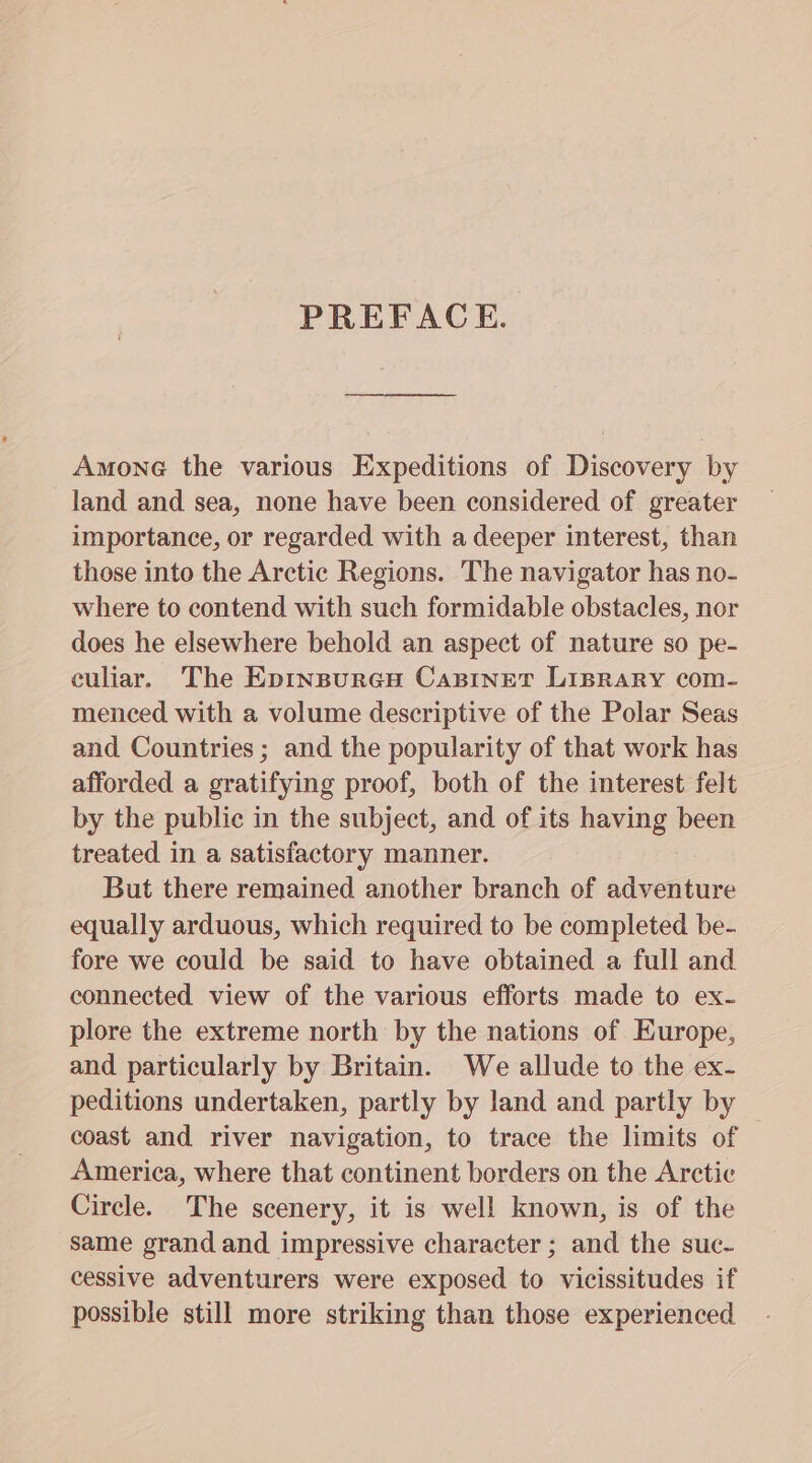 PREFACE. Amone the various Expeditions of Discovery by land and sea, none have been considered of greater importance, or regarded with a deeper interest, than those into the Arctic Regions. The navigator has no- where to contend with such formidable obstacles, nor does he elsewhere behold an aspect of nature so pe- culiar. The Epinpureu Capinet Lisprary com- menced with a volume descriptive of the Polar Seas and Countries; and the popularity of that work has afforded a gratifying proof, both of the interest felt by the public in the subject, and of its having been treated in a satisfactory manner. But there remained another branch of avetine equally arduous, which required to be completed be- fore we could be said to have obtained a full and connected view of the various efforts made to ex- plore the extreme north by the nations of Europe, and particularly by Britain. We allude to the ex- peditions undertaken, partly by land and partly by coast and river navigation, to trace the limits of America, where that continent borders on the Arctic Circle. The scenery, it is well known, is of the same grand and impressive character ; and the suc- cessive adventurers were exposed to vicissitudes if possible still more striking than those experienced