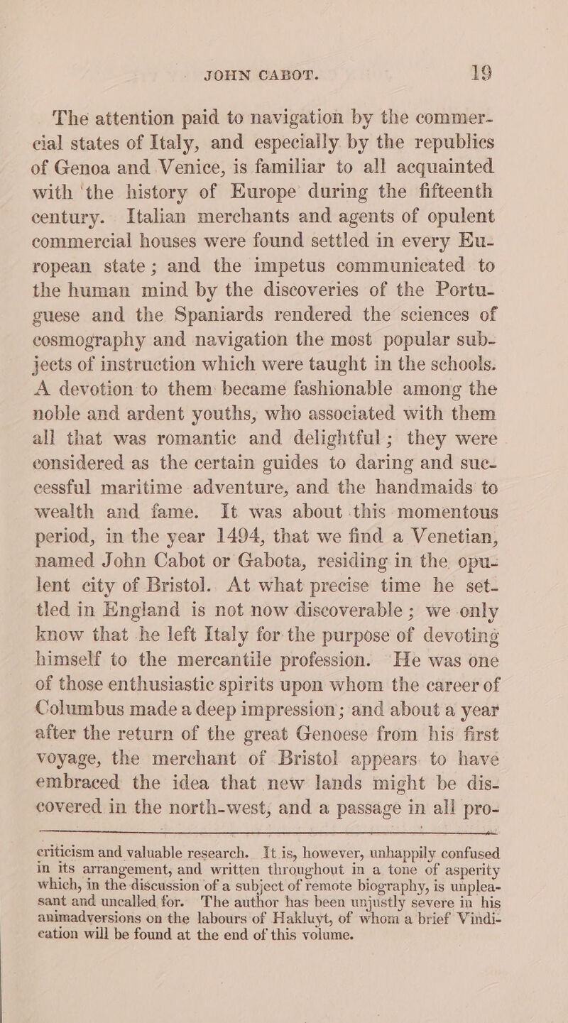 The attention paid to navigation by the commer- cial states of Italy, and especially by the republics of Genoa and Venice, is familiar to all acquainted with ‘the history of Europe during the fifteenth century. Italian merchants and agents of opulent commercial houses were found settled in every Eu- ropean state; and the impetus communicated to the human mind by the discoveries of the Portu- guese and the Spaniards rendered the sciences of ecosmography and navigation the most popular sub- jects of instruction which were taught in the schools. A devotion to them: became fashionable among the noble and ardent youths, who associated with them all that was romantic and delightful; they were considered as the certain guides to daring and suc- eessful maritime adventure, and the handmaids to wealth and fame. It was about .this momentous period, in the year 1494, that we find a Venetian, named John Cabot or Gabota, residing in the opu- lent city of Bristol. At what precise time he set- tled in England is not now discoverable ; we only know that he left Italy for the purpose of devoting himself to the mercantile profession. He was one of those enthusiastic spirits upon whom the career of Columbus made a deep impression; and about a year after the return of the great Genoese from his first voyage, the merchant of Bristol appears. to have embraced the idea that new lands might be dis- covered in the north-west; and a passage in all pro- criticism and valuable research. It is, however, unhappily confused m its arrangement, and written throughout in a tone of asperity which, in the discussion of a subject of remote biography, is unplea- sant and uncalled for. The author has been unjustly severe in his animadversions on the labours of Hakluyt, of whom a brief Vindi- eation will be found at the end of this volume.