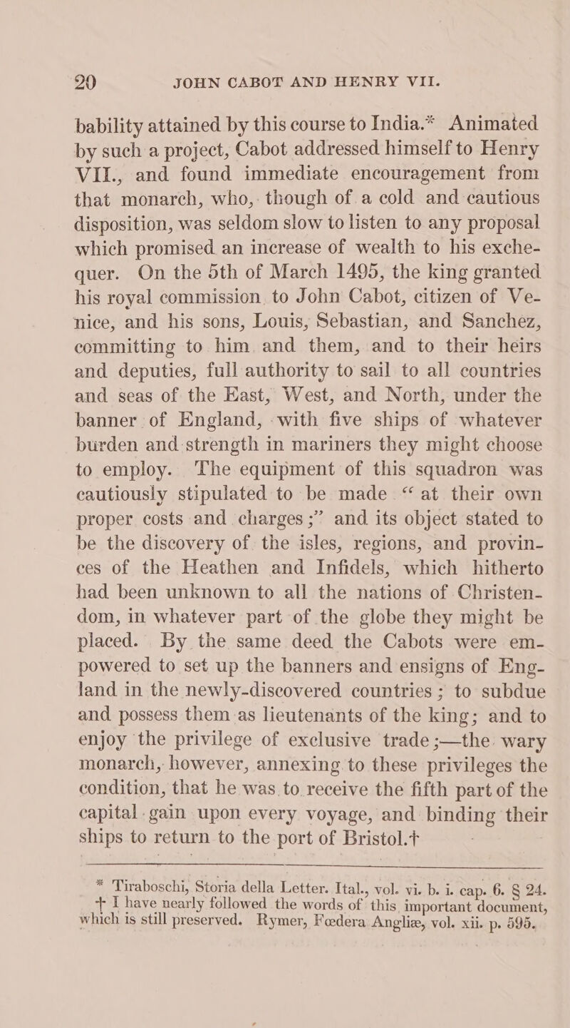 bability attained by this course to India.* Animated by such a project, Cabot addressed himself to Henry VII., and found immediate encouragement from that monarch, who,: though of a cold and cautious disposition, was seldom slow to listen to any proposal which promised an increase of wealth to his exche- quer. On the 5th of March 1495, the king granted his royal commission. to John Cabot, citizen of Ve- nice, and his sons, Louis, Sebastian, and Sanchez, committing to him. and them, and to their heirs and deputies, full authority to sail to all countries and seas of the East, West, and North, under the banner of England, -with five ships of whatever burden and strength in mariners they might choose to employ. The equipment of this squadron was cautiously stipulated to be made “ at their own proper costs and charges ;’ and its object stated to be the discovery of the isles, regions, and provin- ces of the Heathen and Infidels, which hitherto had been unknown to all the nations of Christen- dom, in whatever part of the globe they might be placed. By the same deed the Cabots were em- powered to set up the banners and ensigns of Eng- land in the newly-discovered countries ; to subdue and. possess them.as lieutenants of the king; and to enjoy the privilege of exclusive trade ;—the wary monarch, however, annexing to these privileges the condition, that he was to receive the fifth part of the capital gain upon every voyage, and binding their ships to return to the port of Bristol.t * Tiraboschi, Storia della Letter. Ital., vol. vi. b. i. cap. 6. § 24. + I have nearly followed the words of this important document, which is still preserved. Rymer, Fadera Angliz, vol. xii. p&gt; 595.