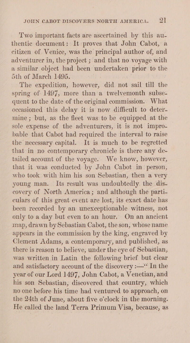 JOHN CABOT DISCOVERS NORTH AMERICA. PA Two important facts are ascertained by this au- thentic document: It proves that John Cabot, a citizen of Venice, was the principal author of, and adventurer in, the project ; and that no voyage with a similar object had Lichen elem to the oth of March 1495. The expedition, however, did. not sail till the spring of 1497, more than'a twelvemonth subse- quent to the date of the original commission.. What occasioned this delay it is now difficult to deter- mine ; but, as the fleet was to be equipped at the sole expense of the adventurers, it is not impro- bable that Cabot had required the interval to raise the necessary capital. It is much to be regretted that in no contemporary chronicle is there any de- tailed account of the voyage. We know, however, that it was conducted by John Cabot in. person, who took with him his son Sebastian, then a very young man. Its result was undoubtedly. the dis- covery of North America; and although the parti- culars of this great event are lost, its exact date has been recorded by an unexceptionable witness, not only to a day but even to an hour. On an ancient map, drawn by Sebastian Cabot, the son, whose name appears in the commission by the king, engraved by Clement Adams, a contemporary, and published, as there is reason to believe, under the eye of Sebastian, was written in Latin the following brief but clear and satisfactory account of the discovery :—“ In the year of our Lord 1497, John Cabot, a Venetian, and his son Sebastian, discovered that country, which no one before his time had ventured to approach, on the 24th of June, about five o'clock in the morning. He called the land Terra Primum Visa, because, as