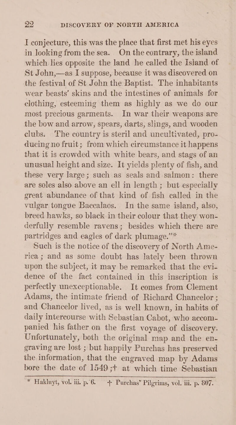 I conjecture, this was the place that first met his eyes in looking from the sea. On the contrary, the island which lies opposite the land he called the Island of St John,—as I suppose, because it was discovered on the festival of St John the Baptist. The inhabitants wear beasts’ skins and the intestines of animals for clothing, esteeming them as highly as we do our most precious garments. In war their weapons are the bow and arrow, spears, darts, slings, and wooden clubs. The country is steril and uncultivated, pro- ducing no fruit; from which circumstance it happens that it is crowded with white bears, and stags of an unusual height and size. It yields plenty of fish, and these very large; such as seals and salmon: there are soles also above an ell in length ; but especially great abundance of that kind of fish called in the vulgar tongue Baccalaos. In the same island, also, breed hawks, so black in their colour that they won- derfully resemble ravens; besides which there are partridges and eagles of dark plumage.”* Such is the notice of the discovery of North Ame- rica; and as some doubt has lately been thrown upon the subject, it may be remarked that the evi- dence of the fact contained in this inscription is perfectly unexceptionable. It comes from Clement Adams, the intimate friend of Richard Chancelor ; and Chancelor lived, as is well known, in habits of daily intercourse with Sebastian Cabot, who accom- panied his father on the first voyage of discovery. Unfortunately, both the original map and the en- graving are lost ; but happily Purchas has preserved the information, that the engraved map by Adams bore the date of 1549;+ at which time Sebastian * Hakluyt, vol. ii, p.6. ++ Purchas’ Pilgrims, vol. iii. p. 807.