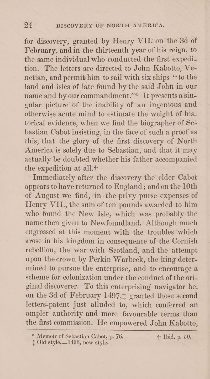 for discovery, granted by Henry VII. on the 3d of February, and in the thirteenth year of his reign, to the same individual who conducted the first expedi- tion. The letters are directed to John Kabotto, Ve- netian, and permit him to sail with six ships ‘‘to the land and isles of late found by the said John in our name and by our commandment.”* It presents a sin- gular picture of the inability of an ingenious and otherwise acute mind to estimate the weight of his- torical evidence, when we find the biographer of Se- bastian Cabot insisting, in the face of such a proof as this, that the glory of the first discovery of North America is solely due to Sebastian, and that it may actually be doubted whether his father accompanied the expedition at all. Immediately after the discovery the elder Cabot appears to have returned to England; andon the 10th of August we find, inthe privy purse-expenses of Henry VIL., the sum of ten pounds awarded to him who found the New Isle, which was probably the name then given to Newfoundland. Although much engrossed at this moment with the troubles which arose in his kingdom in consequence of the Cornish rebellion, the war with Scotland, and the attempt upon the crown by Perkin Warbeck, the king deter- mined to pursue the enterprise, and to encourage a scheme for colonization under the conduct of the ori- ginal discoverer. To this enterprising navigator he, on the 3d of February 1497,+ granted those second letters-patent just alluded to, which conferred an ampler authority and more favourable terms than the first commission. He empowered John Kabotto, * Memoir of Sebastian Cabot, p. 76. + Ibid. p. 50. | + Old style,—1498, new style.