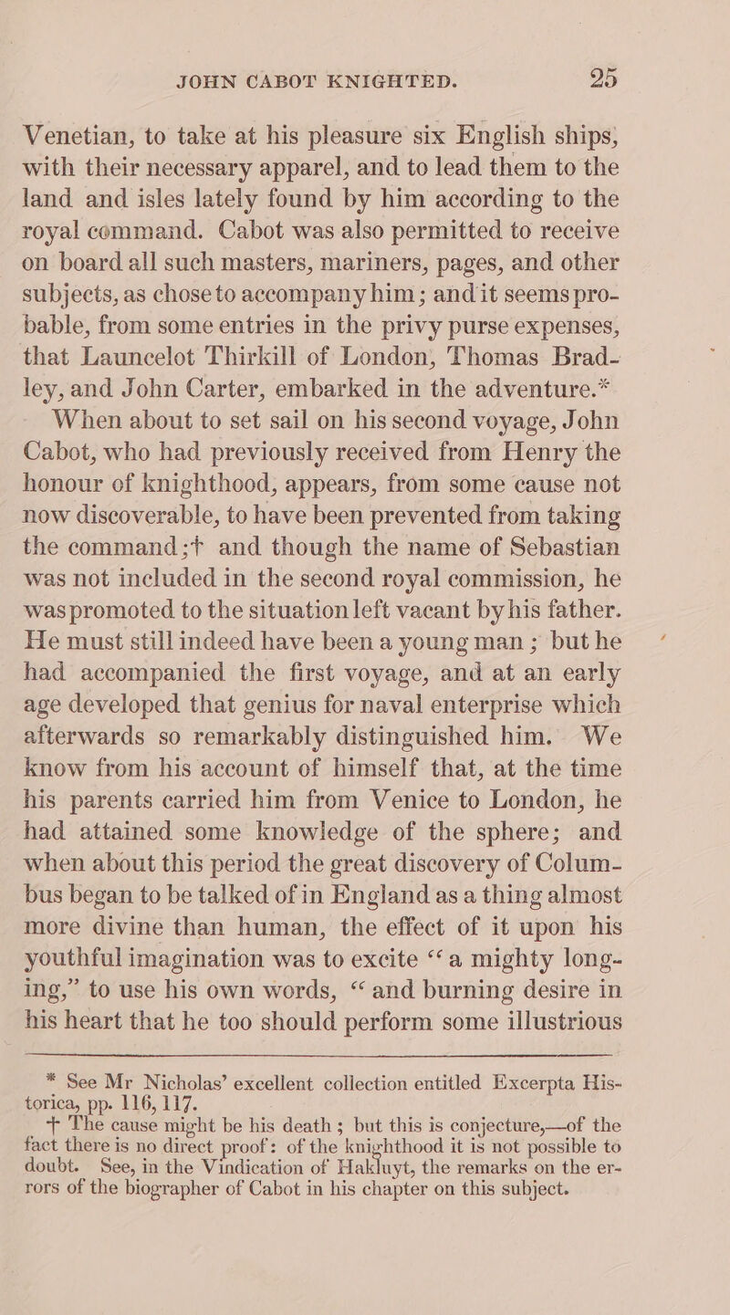 Venetian, to take at his pleasure six English ships; with their necessary apparel, and to lead them to the land and isles lately found by him according to the royal command. Cabot was also permitted to receive on board all such masters, mariners, pages, and other subjects, as chose to accompany him; and it seems pro- bable, from some entries in the privy purse expenses, that Launcelot Thirkill of London, Thomas Brad- ley, and John Carter, embarked in the adventure.* When about to set sail on his second voyage, John Cabot, who had previously received from Henry the honour of knighthood, appears, from some cause not now discoverable, to have been prevented from taking the command;f and though the name of Sebastian was not included in the second royal commission, he was promoted to the situation left vacant by his father. He must still indeed have been a young man ; but he had accompanied the first voyage, and at an early age developed that genius for naval enterprise which afterwards so remarkably distinguished him. We know from his account of himself that, at the time his parents carried him from Venice to London, he had attained some knowledge of the sphere; and when about this period the great discovery of Colum- bus began to be talked of in England as a thing almost more divine than human, the effect of it upon his youthful imagination was to excite ‘‘a mighty long- ing,” to use his own words, “ and burning desire in his heart that he too should perform some illustrious * See Mr Nicholas’ excellent collection entitled Excerpta His- torica, pp. 116, 117. + The cause might be his death ; but this is conjecture,—of the fact there is no direct proof: of the knighthood it is not possible to doubt. See, in the Vindication of Hakluyt, the remarks on the er- rors of the biographer of Cabot in his chapter on this subject.