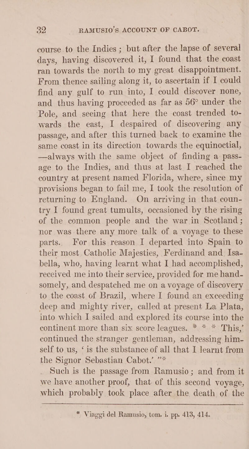 oe RAMUSIO’S ACCOUNT OF CABOT. course to the Indies ; but after the lapse of several days, having discovered it, I found that the coast ran towards the north to my great disappointment. From thence sailing along it, to ascertain if I could find any gulf to run into, I could discover none, and thus having proceeded as far as 56° under the Pole, and seeing that here the coast trended to- wards the east, I despaired of discovering any passage, and after this turned back to examine the same coast in its direction towards the equinoctial, —always with the same object of finding a pass- age to the Indies, and thus at last I reached the country at present named Florida, where, since my provisions began to fail me, I took the resolution of returning to England. On arriving in that coun- try I found great tumults, occasioned by the rising of the common people and the war in Scotland ; nor was there any more talk of a voyage to these parts. For. this reason I departed into Spain to their most Catholic Majesties, Ferdinand and Isa- bella, who, having learnt what I had accomplished, received me into their service, provided for me hand- somely, and despatched me on a voyage of discovery to the coast of Brazil, where I found an exceeding deep and mighty river, called at present La Plata, into which I sailed and explored its course into the continent more than six score leagues. * * * This,’ continued the stranger gentleman, addressing him- self to us, ‘is the substance of all that I learnt from the Signor Sebastian Cabot.’ ”* | Such is the passage from Ramusio; and from it we have another proof, that of this second voyage, which probably took place after the death of the * Viaggi del Ramusio, tom. i. pp. 413, 414.