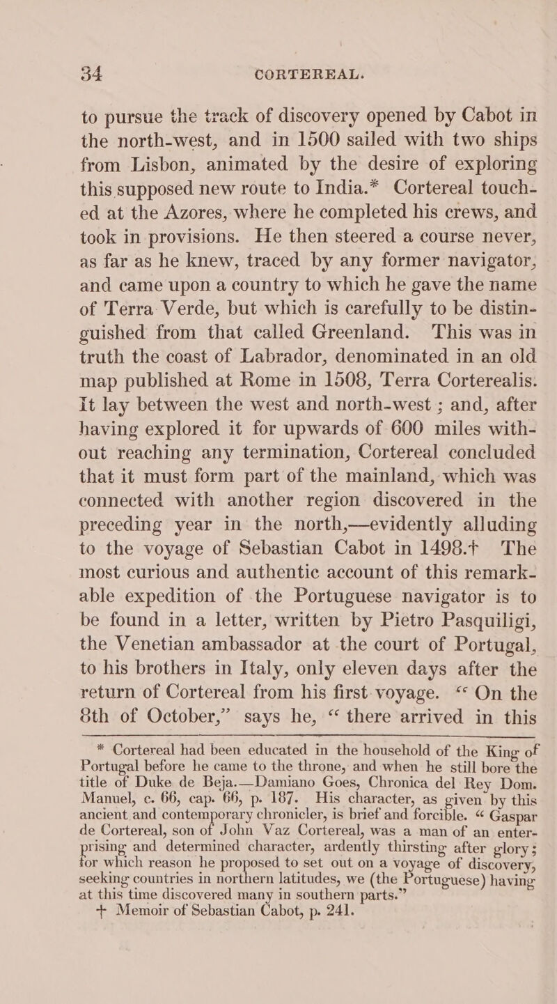 to pursue the track of discovery opened by Cabot in the north-west, and in 1500 sailed with two ships from Lisbon, animated by the desire of exploring this supposed new route to India.* Cortereal touch- ed at the Azores, where he completed his crews, and took in provisions. He then steered a course never, as far as he knew, traced by any former navigator, and came upon a country to which he gave the name of Terra: Verde, but which is carefully to be distin- guished from that called Greenland. This was in truth the coast of Labrador, denominated in an old map published at Rome in 1508, Terra Corterealis. it lay between the west and north-west ; and, after having explored it for upwards of 600 miles with- out reaching any termination, Cortereal concluded that it must form part of the mainland, which was connected with another region discovered in the preceding year in the north,—evidently alluding to the voyage of Sebastian Cabot in 1498.F The most curious and authentic account of this remark- able expedition of the Portuguese navigator is to be found in a letter, written by Pietro Pasquiligi, the Venetian ambassador at the court of Portugal, to his brothers in Italy, only eleven days after the return of Cortereal from his first- voyage. ‘* On the Sth of October,” says he, “ there arrived in this * Cortereal had been educated in the household of the King of Portugal before he came to the throne, and when he still bore the title of Duke de Beja.—Damiano Goes, Chronica del Rey Dom. Manvel, c. 66, cap. 66, p. 187. His character, as given by this ancient and contemporary chronicler, is brief and forcible. “ Gaspar de Cortereal, son of John Vaz Cortereal, was a man of an enter- prising and determined character, ardently thirsting after glory; for which reason he proposed to set out on a voyage of discovery, seeking countries in northern latitudes, we (the Portuguese) having at this time discovered many in southern parts.” + Memoir of Sebastian Cabot, p. 241.