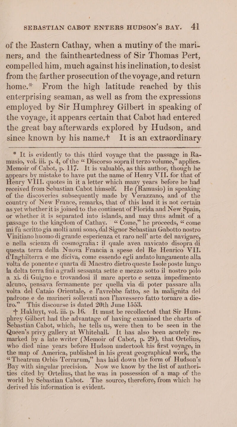 ‘ SEBASTIAN CABOT ENTERS HUDSON'S BAY. 41 of the Eastern Cathay, when a mutiny of the mari- ners, and the faintheartedness of Sir Thomas Pert, compelled him, much against his inclination, to desist from the farther prosecution of the voyage, and return home.* From the high latitude reached by this enterprising seaman, as well as from the expressions employed by Sir Humphrey Gilbert in speaking of the voyage, it appears certain that Cabot had entered the great bay afterwards explored by Hudson, and since known by his name.t It is an extraordinary * It is evidently to this third voyage that the passage in Ra- musio, vol. iii. p. 4, of the “ Discorso sopra il terzo volume,” applies. Memoir of Cabot, p. 117. It is valuable, as this author, though he appears by mistake to have he the name of Henry VII. for that of Henry VIII. quotes in it a letter which many years before he had received from Sebastian Cabot himself:. He (Ramusio) in speaking of the discoveries subsequently made by Verazzano, and of the country of New France, remarks, that of this land it is not certain as yet whether it is joined to the continent of Florida and New Spain, or whether it is separated into islands, and may thus admit of a passage to the kingdom of Cathay. “ Come,” he proceeds, “ come mi ff scritto gia molti anni sono, dal Signor Sebastian Gabotto nostro Vinitiano huomo di grande esperienza et raro nell’ arte del navigare, e nella scienza di cosmografia: il quale avea navicato disopra di questa terra della Nuova Francia a spese del Re Henrico VII. @Inghilterra e me diciva, come essendo egli andato lungamente alla volta de ponente e quarta di Maestro dietro queste Isole poste lungo la delta terra fini a gradi sessanta sette e mezzo sotto il nostro polo a xi. di Guigno e trovandosi il mare aperto e senza impedimento alcuno, pensava fermamente per quella via di poter passare alla volta ial Cataio Orientale, e Vavrebbe fatto, se la malignita del padrone e de marineri sollevati non Phavessero fatto tornare.a die- tro.” This discourse is dated 20th June 1553. + Hakluyt, vol. iii. p. 16. It must be recollected that Sir Hum- perry Gilbert had the a rontaee of having examined the charts of ebastian Cabot, which, he tells us, were then to be seen in the Queen’s privy gallery at Whitehall. Jt has also been acutely re- marked by a late writer (Memoir of Cabot, p. 29), that Ortelius, who died nine years before Hudson sate his first voyage, in the map of America, published in his great geographical work, the “’'Theatrum Orbis Terrarum,” has laid down the form of Hudson’s Bay with singular precision. Now we know by the list of authori- ties cited by Ortelius, that he was in possession of a map of the world by Sebastian Cabot. The source, therefore, from which he derived his information is evident.