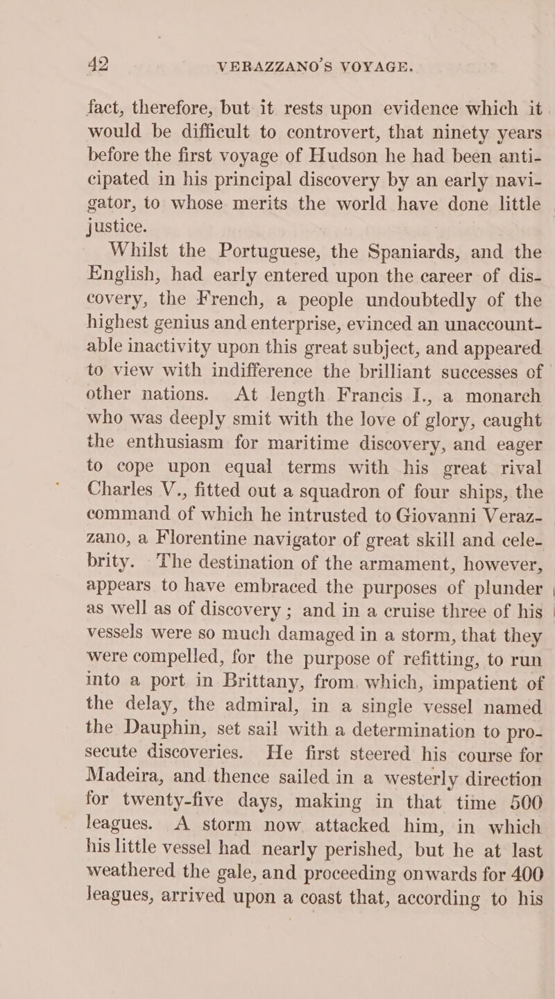 fact, therefore, but it rests upon evidence which it would be difficult to controvert, that ninety years before the first voyage of Hudson he had been anti- cipated in his principal discovery by an early navi- justice. Whilst the Portuguese, the Spaniards, and the English, had early entered upon the career of dis- covery, the French, a people undoubtedly of the highest genius and enterprise, evinced an unaccount- able inactivity upon this great subject, and appeared. to view with indifference the brilliant successes of other nations. At length Francis I., a monarch who was deeply smit with the love of glory, caught the enthusiasm for maritime discovery, and eager to cope upon equal terms with his great rival Charles V., fitted out a squadron of four ships, the command of which he intrusted to Giovanni Veraz- zano, a Florentine navigator of great skill and cele- brity. The destination of the armament, however, appears to have embraced the purposes of plunder as well as of discovery ; and in a cruise three of his vessels were so much damaged in a storm, that they were compelled, for the purpose of refitting, to run into a port in Brittany, from. which, impatient of the delay, the admiral, in a single vessel named the Dauphin, set sail with a determination to pro- secute discoveries. He first steered his course for Madeira, and thence sailed in a westerly direction for twenty-five days, making in that time 500 leagues. A storm now attacked him, in which his little vessel had nearly perished, but he at last weathered the gale, and proceeding onwards for 400 Jeagues, arrived upon a coast that, according to his
