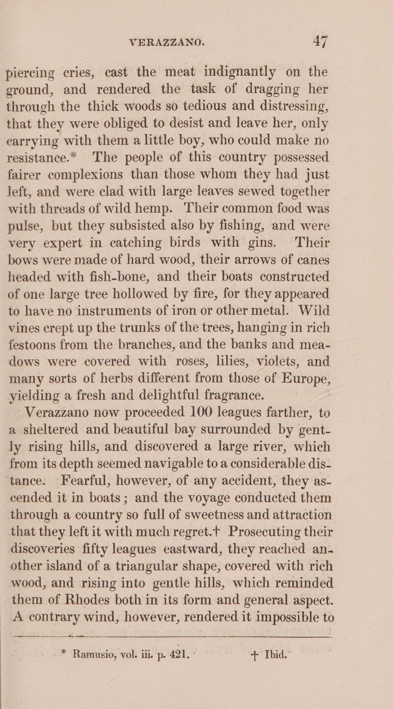 piercing cries, cast the meat indignantly on the ground, and rendered the task of dragging her through the thick woods so tedious and distressing, that they were obliged to desist and leave her, only earrying with them a little boy, who could make no resistance.* The people of this country possessed fairer complexions than those whom they had just left, and were clad with large leaves sewed together with threads of wild hemp. Their common food was pulse, but they subsisted also by fishing, and were very expert in catching birds with gins. Their bows were made of hard wood, their arrows of canes headed with fish-bone, and their boats constructed of one large tree hollowed by fire, for they appeared to have no instruments of iron or other metal. Wild vines crept up the trunks of the trees, hanging in rich festoons from the branches, and the banks and mea- dows were covered with roses, lilies, violets, and many sorts of herbs different from those of Europe, yielding a fresh and delightful fragrance. Verazzano now proceeded 100 leagues farther, to a sheltered and beautiful bay surrounded by gent- ly rising hills, and discovered a large river, which from its depth seemed navigable to a considerable dis- ‘tance. Fearful, however, of any accident, they as- cended it in boats; and the voyage conducted them through a country so full of sweetness and attraction that they left it with much regret.t Prosecuting their discoveries ‘fifty leagues eastward, they reached an- other island of a triangular shape, covered with rich wood, and rising into gentle hills, which reminded them of Rhodes both in its form and general aspect. _ A contrary wind, however, rendered it impossible to * Ramusio, vol. iii. p. 421, ’ + Ibid.
