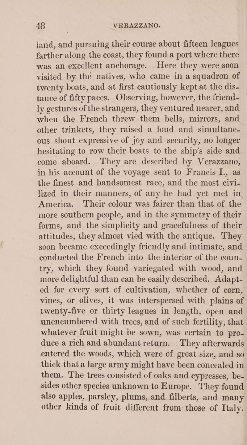 land, and pursuing their course about fifteen leagues farther along the coast, they found a port where there was an excellent anchorage. Here they were soon visited by the natives, who came in a squadron of twenty boats, and at first cautiously kept at the dis- tance of fifty paces. Observing, however, the friend- ly gestures of the strangers, they ventured nearer, and when the French threw them bells, mirrors, and other trinkets, they raised a loud and simultane- ous shout expressive of joy and security, no longer hesitating to row their boats to the ship’s side and come aboard. They are described by Verazzano, in his account of the voyage sent to Francis I., as the finest and handsomest race, and the most civi- lized in their manners, of any he had yet met in. America. Their colour was fairer than that of the more southern people, and in the symmetry of their forms, and the simplicity and gracefulness of their attitudes, they almost vied with the antique. They soon became exceedingly friendly and intimate, and conducted the French into the interior of the coun- try, which they found variegated with wood, and more delightful than can be easily described. Adapt- ed for every sort of cultivation, whether of corn, vines, or olives, it was interspersed with plains of twenty-five or thirty leagues in length, open and unencumbered with trees, and of such fertility, that whatever fruit might be sown, was certain to pro- duce a rich and abundant return.. They afterwards entered the woods, which were of great size, and so thick that a large army might have been concealed in them. The trees consisted of oaks and cypresses, be- sides other species unknown to Europe. They found also apples, parsley, plums, and filberts, and many other kinds of fruit different from those of Italy.