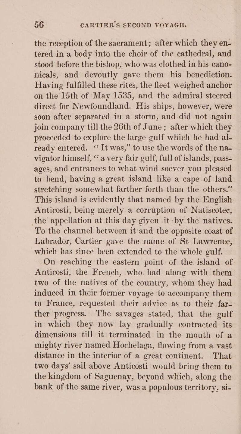 the reception of the sacrament; after which they en- tered in a body into the choir of the cathedral, and stood before the bishop, who was clothed in his cano- nicals, and devoutly gave them his benediction. Having fulfilled these rites, the fleet weighed anchor on the 15th of May 1535, and the admiral steered direct for Newfoundland. His ships, however, were soon after separated in a storm, and did not again join company till the 26th of June ; after which they proceeded to explore the large gulf which he had al- ready entered. ‘It was,” to use the words of the na- vigator himself, ‘a very fair gulf, full of islands, pass- ages, and entrances to what wind soever you pleased to bend, having a great island like a cape of land stretching somewhat farther forth than the others.” This island is evidently that named by the English Anticosti, being merely a corruption of Natiscotec, the appellation at this day given it by the natives. To the channel between it and the opposite coast of Labrador, Cartier gave the name of St Lawrence, which has since been extended to the whole gulf. On reaching the eastern point of the island of Anticosti, the French, who. had along with them two of the natives of the country, whom they had induced in their former voyage to accompany them to France, requested their advice as to their far- ther progress. The savages stated, that the gulf in which they now lay gradually contracted its dimensions till it terminated in the mouth of a mighty river named Hochelaga, flowing from a vast distance in the interior of a great continent. That two days’ sail above Anticosti would bring them to the kingdom of Saguenay, beyond which, along the bank of the same river, was a populous territory, si-