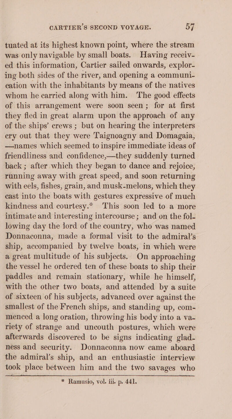 tuated at its highest known point, where the stream was only navigable by small boats. Having receiv- ed this information, Cartier sailed onwards, explor- ing both sides of the river, and opening a communi- eation with the inhabitants by means of the natives whom he carried along with him. The good effects of this arrangement were soon seen; for at first they fled in great alarm upon the approach of any of the ships’ crews ; but on hearing the interpreters ery out that they were Taignoagny and Domagaia, —names which seemed to inspire immediate ideas of friendliness and confidence,—they suddenly turned back ; after which they began to dance and rejoice, running away with great speed, and soon returning with eels, fishes, grain, and musk-melons, which they cast into the boats with gestures expressive of much kindness and courtesy.* This soon led to a more intimate and interesting intercourse; and on the fol- lowing day the lord of the country, who was named Donnaconna, made a formal visit to the admiral’s ship, accompanied by twelve boats, in which were a great multitude of his subjects. On approaching the vessel he ordered ten of these boats to ship their paddles and remain stationary, while he himself, with the other two boats, and attended by a suite of sixteen of his subjects, advanced over against the smallest of the French ships, and standing up, com- menced a long oration, throwing his body into a va- riety of strange and uncouth postures, which were afterwards discovered to be signs indicating glad- ness and security. Donnaconna now came aboard the admiral’s ship, and an enthusiastic interview took place between him and the two savages who