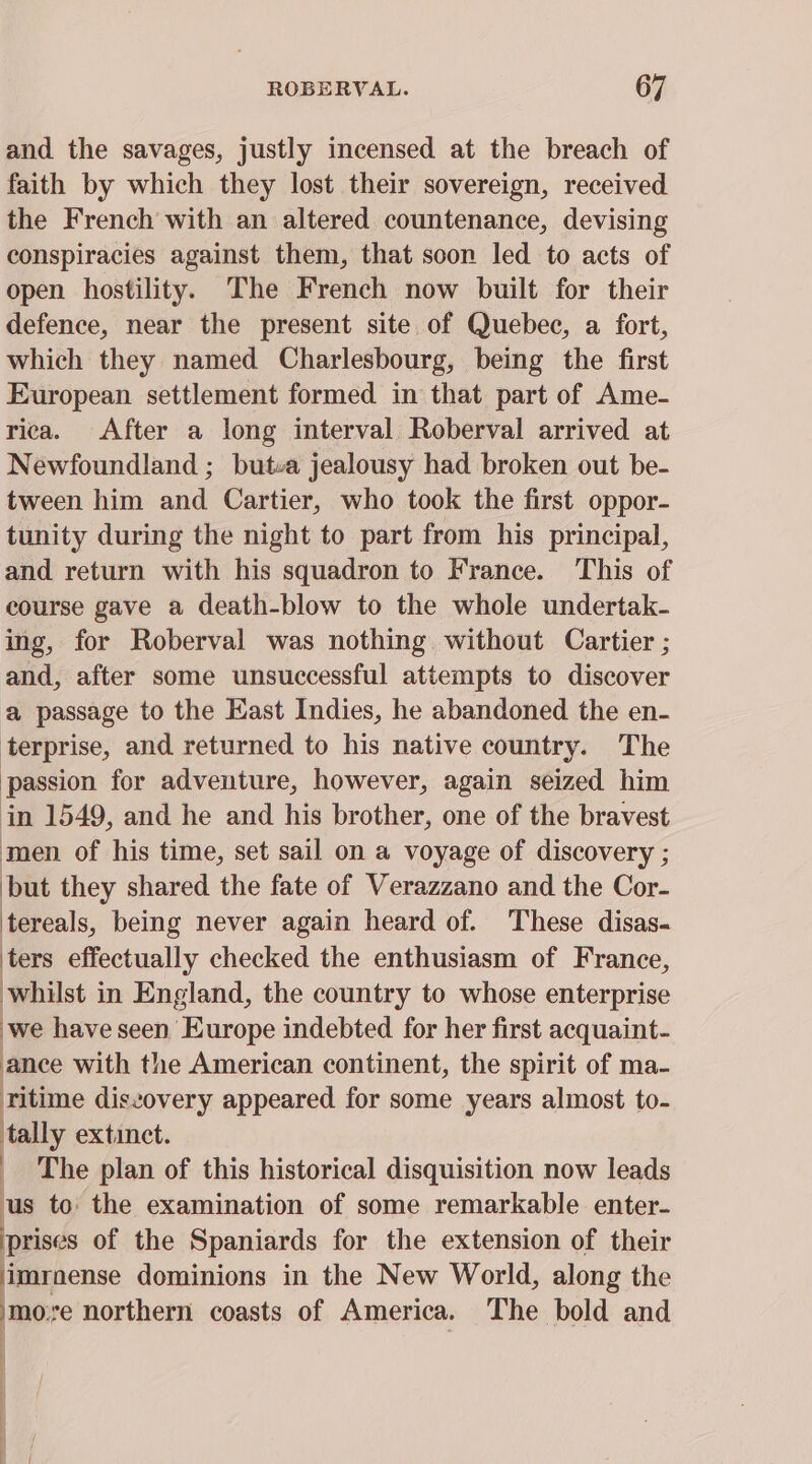 and the savages, justly incensed at the breach of faith by which they lost their sovereign, received the French with an altered countenance, devising conspiracies against them, that scon led to acts of open hostility. The French now built for their defence, near the present site of Quebec, a fort, which they named Charlesbourg, being the first European settlement formed in that part of Ame- rica. After a long interval Roberval arrived at Newfoundland ; butva jealousy had broken out be- tween him and Cartier, who took the first oppor- tunity during the night to part from his principal, and return with his squadron to France. This of course gave a death-blow to the whole undertak- ing, for Roberval was nothing without Cartier ; and, after some unsuccessful attempts to discover a passage to the East Indies, he abandoned the en- terprise, and returned to his native country. The passion for adventure, however, again seized him in 1549, and he and his brother, one of the bravest men of his time, set sail on a voyage of discovery ; but they shared the fate of Verazzano and the Cor- tereals, being never again heard of. These disas- ters effectually checked the enthusiasm of France, whilst in England, the country to whose enterprise we have seen Europe indebted for her first acquaint- ance with the American continent, the spirit of ma- ritime diszovery appeared for some years almost to- tally extinct. The plan of this historical disquisition now leads us to the examination of some remarkable enter- prises of the Spaniards for the extension of their ‘imrnense dominions in the New World, along the more northern coasts of America. The bold and