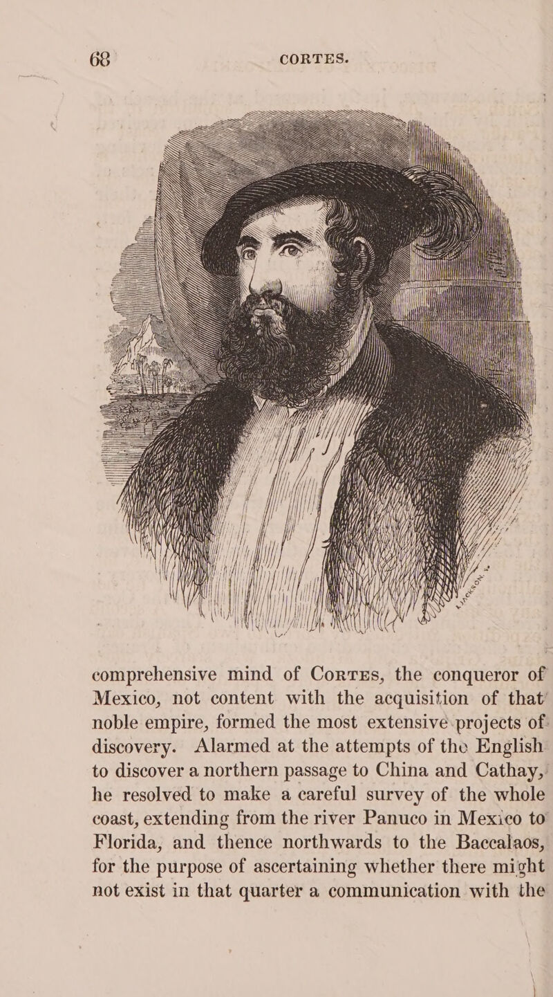 h PRININ NN EN } AS Y Ny) ~ comprehensive mind of Corres, the conqueror of Mexico, not content with the acquisition of that’ noble empire, formed the most extensive: projects of: discovery. Alarmed at the attempts of the English to discover a northern passage to China and Cathay, he resolved to make a careful survey of the whole coast, extending from the river Panuco in Mexico to Florida, and thence northwards to the Baccalaos, for the purpose of ascertaining whether there might not exist in that quarter a communication with the