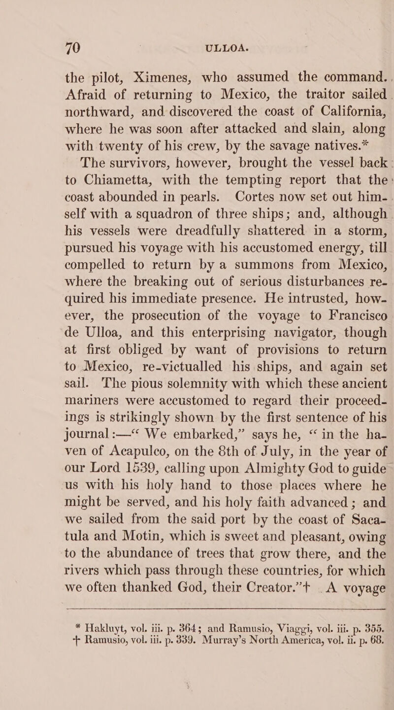 the pilot, Ximenes, who assumed the command. . Afraid of returning to Mexico, the traitor sailed . northward, and discovered the coast of California, where he was soon after attacked and slain, along with twenty of his crew, by the savage natives.* The survivors, however, brought the vessel back : to Chiametta, with the tempting report that the: coast abounded in pearls. Cortes now set out him- self with a squadron of three ships; and, although his vessels were dreadfully shattered in a storm, pursued his voyage with his accustomed energy, till compelled to return by a summons from Mexico, where the breaking out of serious disturbances re- quired his immediate presence. He intrusted, how- ever, the prosecution of the voyage to Francisco de Ulloa, and this enterprising navigator, though at first obliged by want of provisions to return to Mexico, re-victualled his ships, and again set sail. The pious solemnity with which these ancient mariners were accustomed to regard their proceed- ings is strikingly shown by the first sentence of his journal :—“ We embarked,” says he, “ in the ha- ven of Acapulco, on the 8th of July, in the year of our Lord 1539, calling upon Almighty God to guide us with his holy hand to those places where he might be served, and his holy faith advanced ; and we sailed from the said port by the coast of Saca- tula and Motin, which is sweet and pleasant, owing to the abundance of trees that grow there, and the rivers which pass through these countries, for which we often thanked God, their Creator.”t _A voyage * Hakluyt, vol. iii. p. 864; and Ramusio, Viaggi, vol. iii. p. 355. ++ Ramusio, vol. iii. p. 389. Murray’s North America, vol. ii. p. 68.