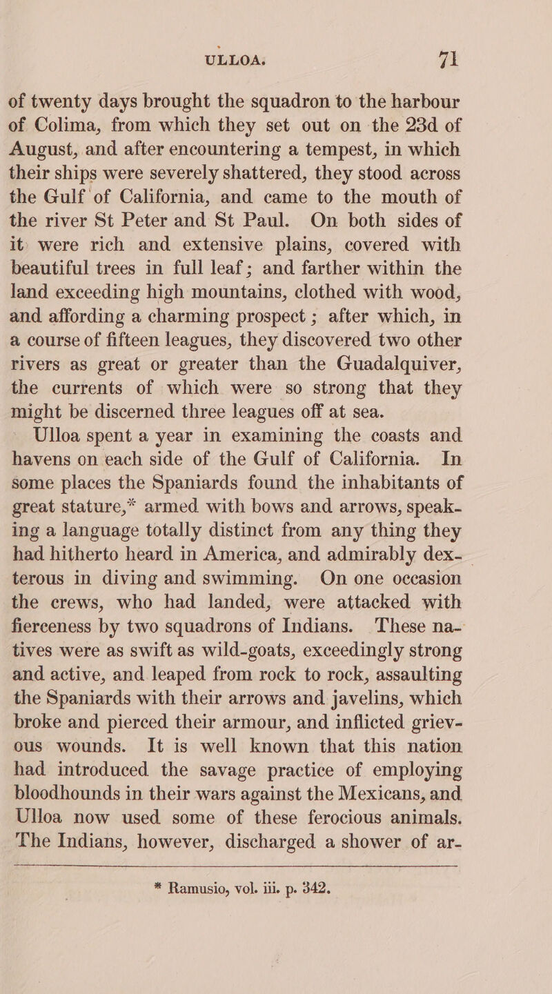 of twenty days brought the squadron to the harbour of Colima, from which they set out on the 23d of August, and after encountering a tempest, in which their ships were severely shattered, they stood across the Gulf of California, and came to the mouth of the river St Peter and St Paul. On both sides of it} were rich and extensive plains, covered with beautiful trees in full leaf; and farther within the land exceeding high mountains, clothed with wood, and affording a charming prospect ; after which, in a course of fifteen leagues, they discovered two other rivers as great or greater than the Guadalquiver, the currents of which were so strong that they might be discerned three leagues off at sea. Ulloa spent a year in examining the coasts and havens on each side of the Gulf of California. In some places the Spaniards found the inhabitants of great stature,* armed with bows and arrows, speak- ing a language totally distinct from any thing they had hitherto heard in America, and admirably dex-_ terous in diving and swimming. On one occasion the crews, who had landed, were attacked with fierceness by two squadrons of Indians. These na- tives were as swift as wild-goats, exceedingly strong and active, and leaped from rock to rock, assaulting the Spaniards with their arrows and javelins, which broke and pierced their armour, and inflicted griev- ous wounds. It is well known that this nation had introduced the savage practice of employing bloodhounds in their wars against the Mexicans, and Ulloa now used some of these ferocious animals. The Indians, however, discharged a shower of ar-