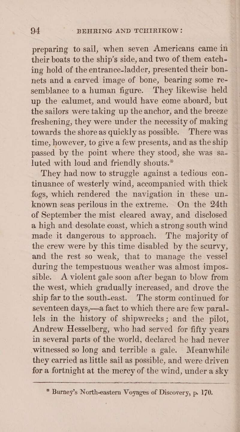 preparing to sail, when seven Americans came in their boats to the ship’s side, and two of them catch- ing hold of the entrance-ladder, presented their bon- nets and a carved image of bone, bearing some re- semblance to a human figure. They likewise held up the calumet, and would have come aboard, but the sailors were taking up the anchor, and the breeze freshening, they were under the necessity of making towards the shore as quickly as possible. There was time, however, to give a few presents, and as the ship passed by the point where they stood, she was sa- luted with loud and friendly shouts.* They had now to struggle against a tedious con- tinuance of westerly wind, accompanied with thick fogs, which rendered the navigation in these un- known seas perilous in the extreme. On the 24th of September the mist cleared away, and disclosed a high and desolate coast, which a strong south wind made it dangerous to approach. The majority of the crew were by this time disabled by the scurvy, and the rest so weak, that to manage the vessel during the tempestuous weather was almost impos- sible. A violent gale soon after began to blow from the west, which gradually increased, and drove the ship far to the south-east. The storm continued for seventeen days,—a fact to which there are few paral- lels in the history of shipwrecks; and the pilot, Andrew Hesselberg, who had served for fifty years in several parts of the world, declared he had never witnessed so long and terrible a gale. Meanwhile they carried as little sail as possible, and were driven for a fortnight at the ey of the wind, under a ine * Burney’s North-eastern woe of Discovery, p. 170.