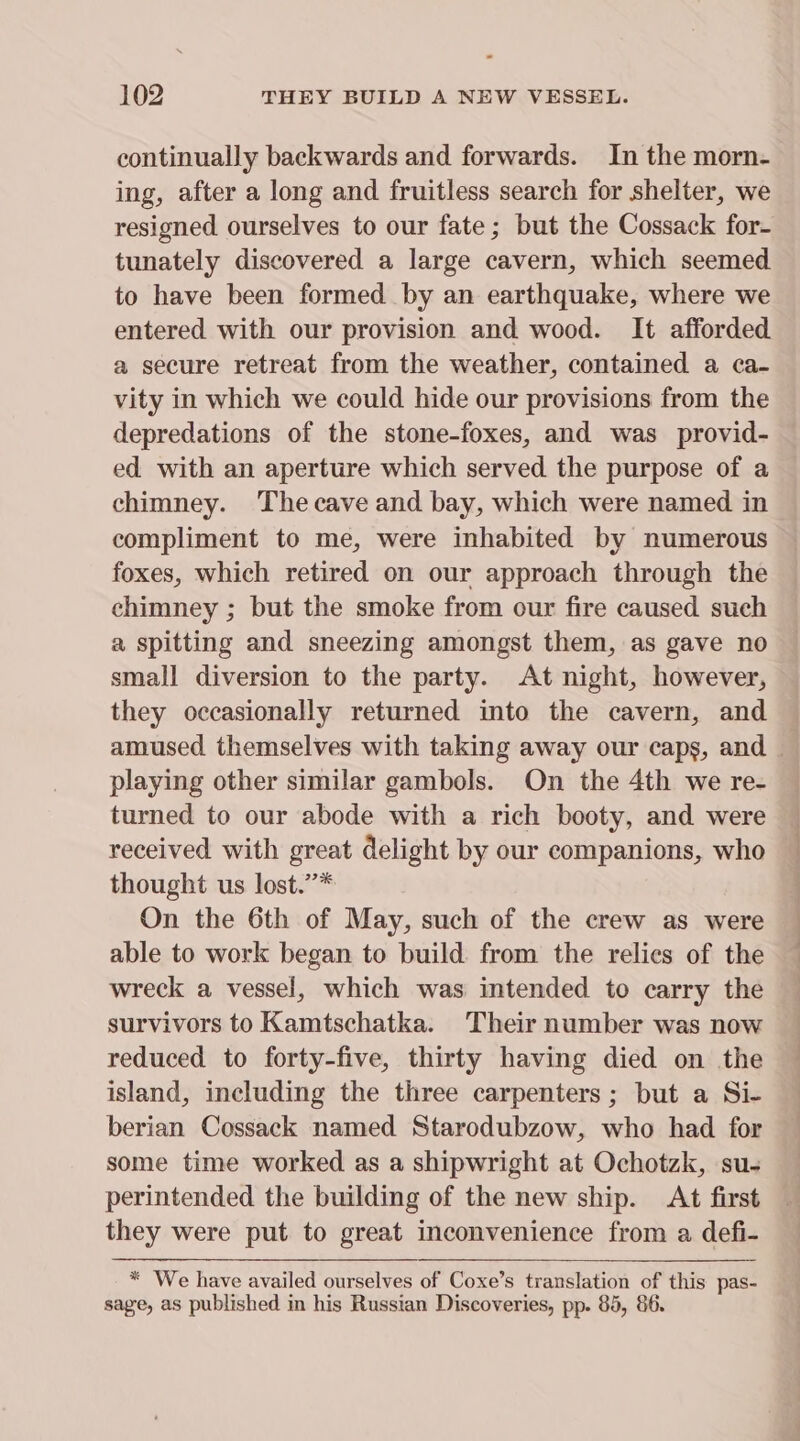 continually backwards and forwards. In the morn- ing, after a long and fruitless search for shelter, we resigned ourselves to our fate; but the Cossack for- tunately discovered a large cavern, which seemed to have been formed by an earthquake, where we entered with our provision and wood. It afforded a secure retreat from the weather, contained a ca- vity in which we could hide our provisions from the depredations of the stone-foxes, and was provid- ed with an aperture which served the purpose of a chimney. Thecave and bay, which were named in compliment to me, were inhabited by numerous foxes, which retired on our approach through the chimney ; but the smoke from our fire caused such a spitting and sneezing amongst them, as gave no small diversion to the party. At night, however, they occasionally returned into the cavern, and playing other similar gambols. On the 4th we re- turned to our abode with a rich booty, and were received with great delight by our companions, who thought us lost.”* On the 6th of May, such of the crew as were able to work began to build from the relies of the wreck a vessel, which was intended to carry the survivors to Kamtschatka. Their number was now reduced to forty-five, thirty having died on the island, including the three carpenters ; but a Si- berian Cossack named Starodubzow, who had for some time worked as a shipwright at Ochotzk, su- perintended the building of the new ship. At first they were put to great inconvenience from a defi- * We have availed ourselves of Coxe’s translation of this pas- sage, as published in his Russian Discoveries, pp. 85, 86.