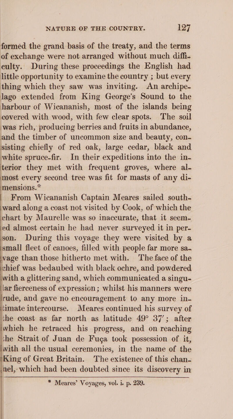 formed the grand basis of the treaty, and the terms of exchange were not arranged without much diffhi- culty. During these proceedings the English had little opportunity to examine the country ; but every thing which they saw was inviting. An archipe- lago extended from King George’s Sound to the harbour of Wicananish, most of the islands being covered with wood, with few clear spots. The soil ‘was rich, producing berries and fruits in abundance, and the timber of uncommon size and beauty, con- sisting chiefly of red oak, large cedar, black and white spruce-fir. In their expeditions into the in- terior they met with frequent groves, where al- most every second tree was fit for masts of any di- mensions.* _ From Wicananish Captain Meares sailed south- ward along a coast not visited by Cook, of which the chart by Maurelle was so inaccurate, that it seem- ‘ed almost certain he had never surveyed it in per- son. During this voyage they were visited by a small fleet of canoes, filled with people far more sa. vage than those hitherto met with. The face of the chief was bedaubed with black ochre, and powdered with a glittering sand, which communicated a singu- lar fierceness of expression; whilst his manners were rude, and gave no encouragement to any more in- timate intercourse. Meares continued his survey of the coast as far north as latitude 49° 37’; after which he retraced his progress, and on reaching the Strait of Juan de Fuga took possession of it, with all the usual ceremonies, in the name of the \King of Great Britain. The existence of this chan- snel,- which had been doubted since its discovery in