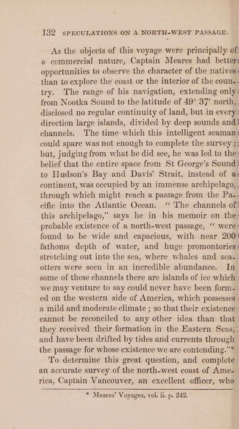 As the objects of this voyage were principally of a commercial nature, Captain Meares had better: opportunities to observe the character of the natives: than to explore the coast or the interior of the coun-. try. The range of his navigation, extending only) from Nootka Sound to the latitude of 49° 37’ north,. disclosed no regular continuity of land, but in every: direction large islands, divided by deep sounds and! channels. The time which this intelligent seaman} could spare was not enough to complete the survey ;: but, judging from what he did see, he was led to the: belief that the entire space from St George’s Sound! to Hudson’s Bay and Davis’ Strait, instead of at continent, was occupied by an immense archipelago, . through which might reach a passage from the Pa-. cific into the Atlantic Ocean. “ The channels of! this archipelago,” says he in his memoir on the: probable existence of a north-west passage, ‘ were: found to be wide and capacious, with near 200! fathoms depth of water, and huge promontories | stretching out into the sea, where whales and sea-. otters were seen in an incredible abundance. In some of these channels there are islands of ice which | we may venture to say could never have been form-. ed on the western side of America, which possesses | a mild and moderate climate ; so that their existence » cannot be reconciled to any other idea than that they received their formation in the Eastern Seas, and have been drifted by tides and currents through the passage for whose existence we are contending.”’* To determine this great question, and complete an accurate survey of the north-west coast of Ame- rica, Captain Vancouver, an excellent officer, who