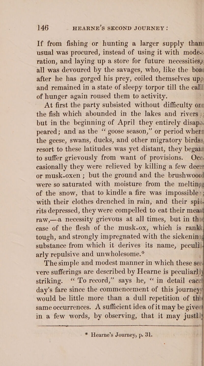 If from fishing or hunting a larger supply than usual was procured, instead of using it with modes ration, and laying up a store for future necessities, all was devoured by the savages, who, like the boas after he has gorged his prey, coiled themselves upp and remained in a state of sleepy torpor till the cme of hunger again roused them to activity. At first the party subsisted without difficulty onl the fish which abounded in the lakes and rivers; but in the beginning of April they entirely disapo. peared; and as the “ goose season,” or period wher! the geese, swans, ducks, and other migratory birdss resort to these latitudes was yet distant, they begani to suffer grievously from want of provisions. Oce. casionally they were relieved by killing a few dees or musk-oxen ; but the ground and the brushwoood were so saturated with moisture from the meltingg of the snow, that to kindle a fire was impossible:; with their clothes drenched in rain, and their spii. rits depressed, they were compelled to eat their meaa raw,—a necessity grievous at all times, but in tha ease of the flesh of the musk-ox, which is rankk tough, and strongly impregnated with the sickenina substance from which it derives its name, a arly repulsive and unwholesome.* The simple and modest manner in which these seh vere sufferings are described by Hearne is peculiar]! striking. ‘“ To record,” says he, “ in detail eacel| day’s fare since the commencement of this journeyy would be little more than a dull repetition of thh same occurrences. A sufficient idea of it may be giveet in a few words, by observing, that it may justl!