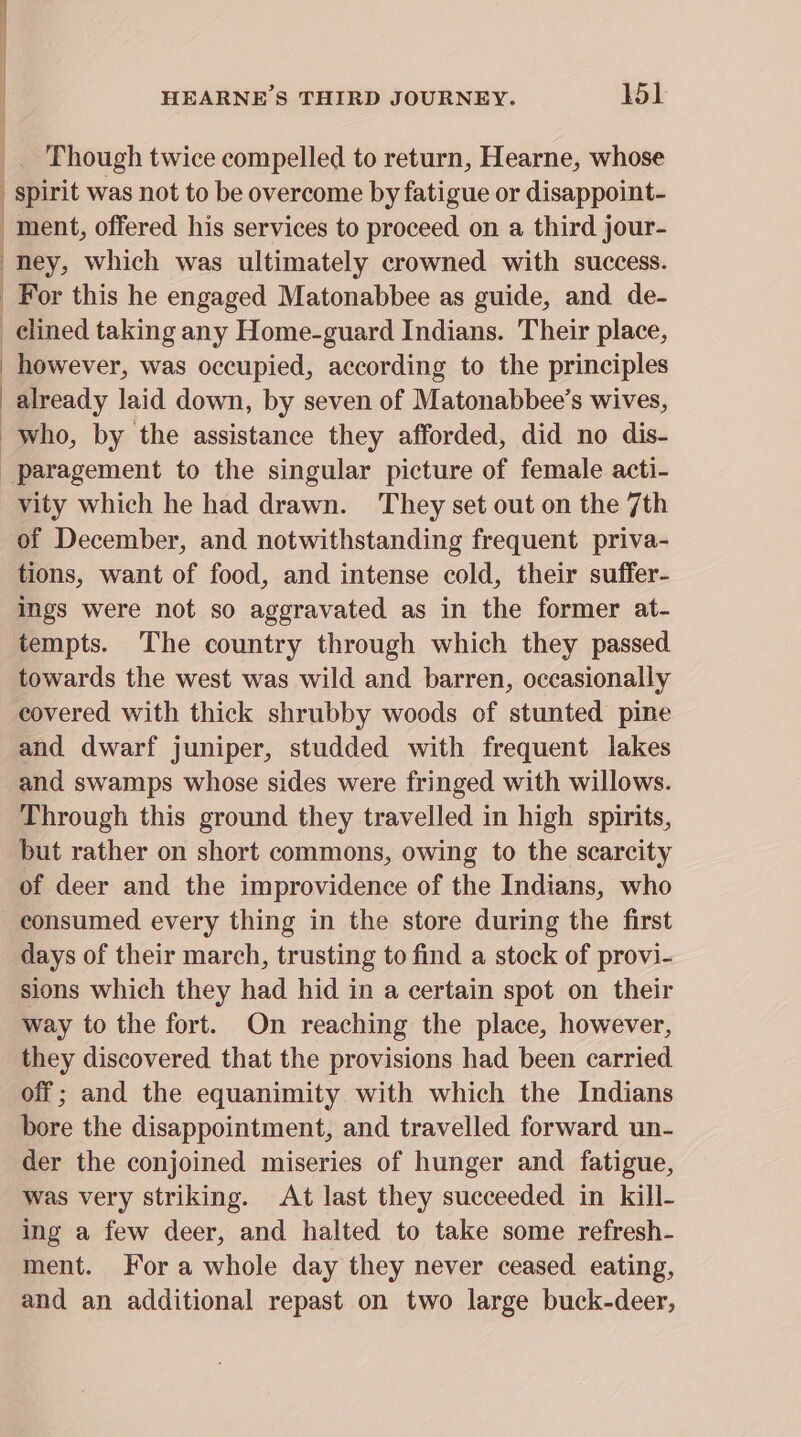 { | ’ J: | HEARNE’S THIRD JOURNEY. 15 __ Though twice compelled to return, Hearne, whose | spirit was not to be overcome by fatigue or disappoint- ment, offered his services to proceed on a third jour- ney, which was ultimately crowned with success. For this he engaged Matonabbee as guide, and de- clined taking any Home-guard Indians. Their place, however, was occupied, according to the principles already laid down, by seven of Matonabbee’s wives, who, by the assistance they afforded, did no dis- paragement to the singular picture of female acti- vity which he had drawn. They set out on the 7th of December, and notwithstanding frequent priva- tions, want of food, and intense cold, their suffer- ings were not so aggravated as in the former at- tempts. The country through which they passed towards the west was wild and barren, occasionally covered with thick shrubby woods of stunted pine and dwarf juniper, studded with frequent lakes and swamps whose sides were fringed with willows. Through this ground they travelled in high spirits, but rather on short commons, owing to the scarcity of deer and the improvidence of the Indians, who consumed every thing in the store during the first days of their march, trusting to find a stock of provi- sions which they had hid in a certain spot on their way to the fort. On reaching the place, however, they discovered that the provisions had been carried off; and the equanimity with which the Indians bore the disappointment, and travelled forward un- der the conjoined miseries of hunger and fatigue, was very striking. At last they succeeded in kill- ing a few deer, and halted to take some refresh- ment. For a whole day they never ceased eating, and an additional repast on two large buck-deer,