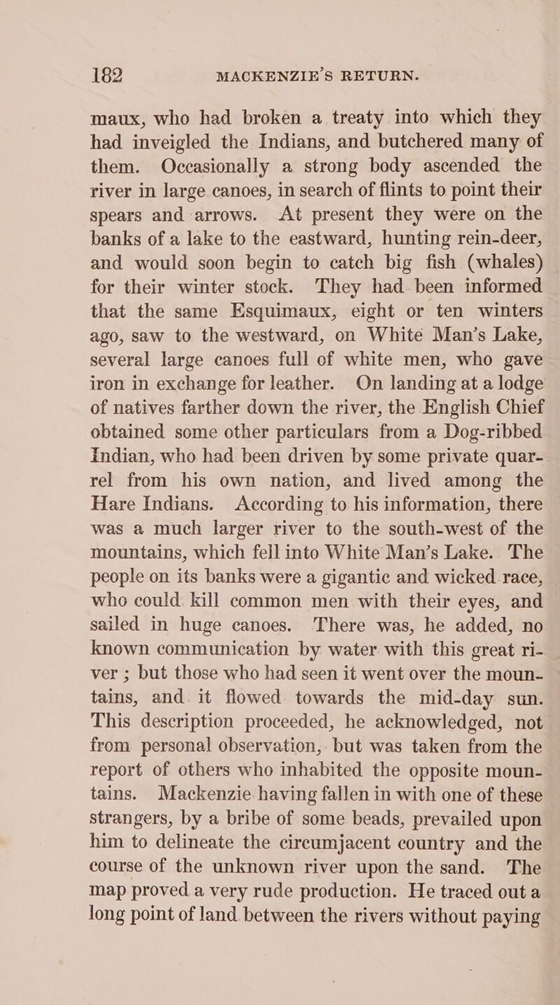 maux, who had broken a treaty into which they had inveigled the Indians, and butchered many of them. Occasionally a strong body ascended the river in large canoes, in search of flints to point their spears and arrows. At present they were on the banks of a lake to the eastward, hunting rein-deer, and would soon begin to catch big fish (whales) for their winter stock. They had been informed that the same Esquimaux, eight or ten winters ago, saw to the westward, on White Man’s Lake, several large canoes full of white men, who gave iron in exchange for leather. On landing at a lodge of natives farther down the river, the English Chief obtained some other particulars from a Dog-ribbed Indian, who had been driven by some private quar- rel from his own nation, and lived among the Hare Indians. According to his information, there was a much larger river to the south-west of the mountains, which fell into White Man’s Lake. The people on its banks were a gigantic and wicked race, who could kill common men with their eyes, and sailed in huge canoes. ‘There was, he added, no known communication by water with this great ri- ver ; but those who had seen it went over the moun- tains, and. it flowed towards the mid-day sun. This description proceeded, he acknowledged, not from personal observation, but was taken from the report of others who inhabited the opposite moun- tains. Mackenzie having fallen in with one of these strangers, by a bribe of some beads, prevailed upon him to delineate the circumjacent country and the course of the unknown river upon the sand. The map proved a very rude production. He traced out a long point of land between the rivers without paying