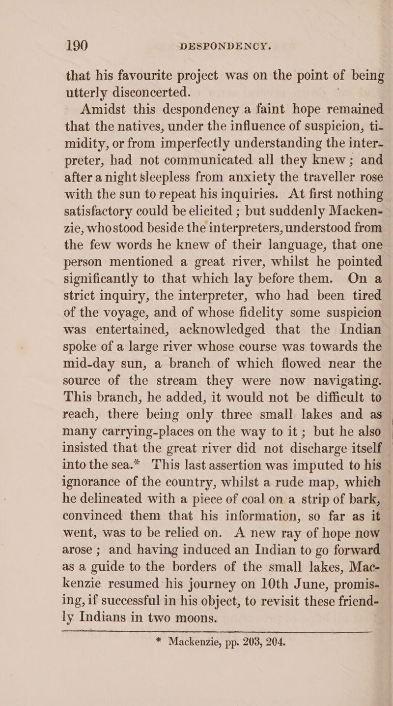 that his favourite project was on the point of being utterly disconcerted. Amidst this despondency a faint hope remained that the natives, under the influence of suspicion, ti- midity, or from imperfectly understanding the inter- preter, had not communicated all they knew; and after a night sleepless from anxiety the traveller rose with the sun to repeat his inquiries. At first nothing satisfactory could be elicited ; but suddenly Macken- zie, whostood beside the interpreters, understood from the few words he knew of their language, that one person mentioned a great river, whilst he pointed significantly to that which lay before them. On a strict inquiry, the interpreter, who had been tired of the voyage, and of whose fidelity some suspicion was entertained, acknowledged that the Indian spoke of a large river whose course was towards the mid-day sun, a branch of which flowed near the source of the stream they were now navigating. This branch, he added, it would not be difficult to reach, there being only three small lakes and as many carrying-places on the way to it ; but he also insisted that the great river did not discharge itself into the sea.* This last assertion was imputed to his ignorance of the country, whilst a rude map, which he delineated with a piece of coal on a strip of bark, convinced them that his information, so far as it went, was to be relied on. A new ray of hope now arose ; and having induced an Indian to go forward as a guide to the borders of the small lakes, Mac- kenzie resumed his journey on 10th June, promis- ing, if successful in his object, to revisit these friend- ly Indians in two moons. * Mackenzie, pp. 203, 204. | |