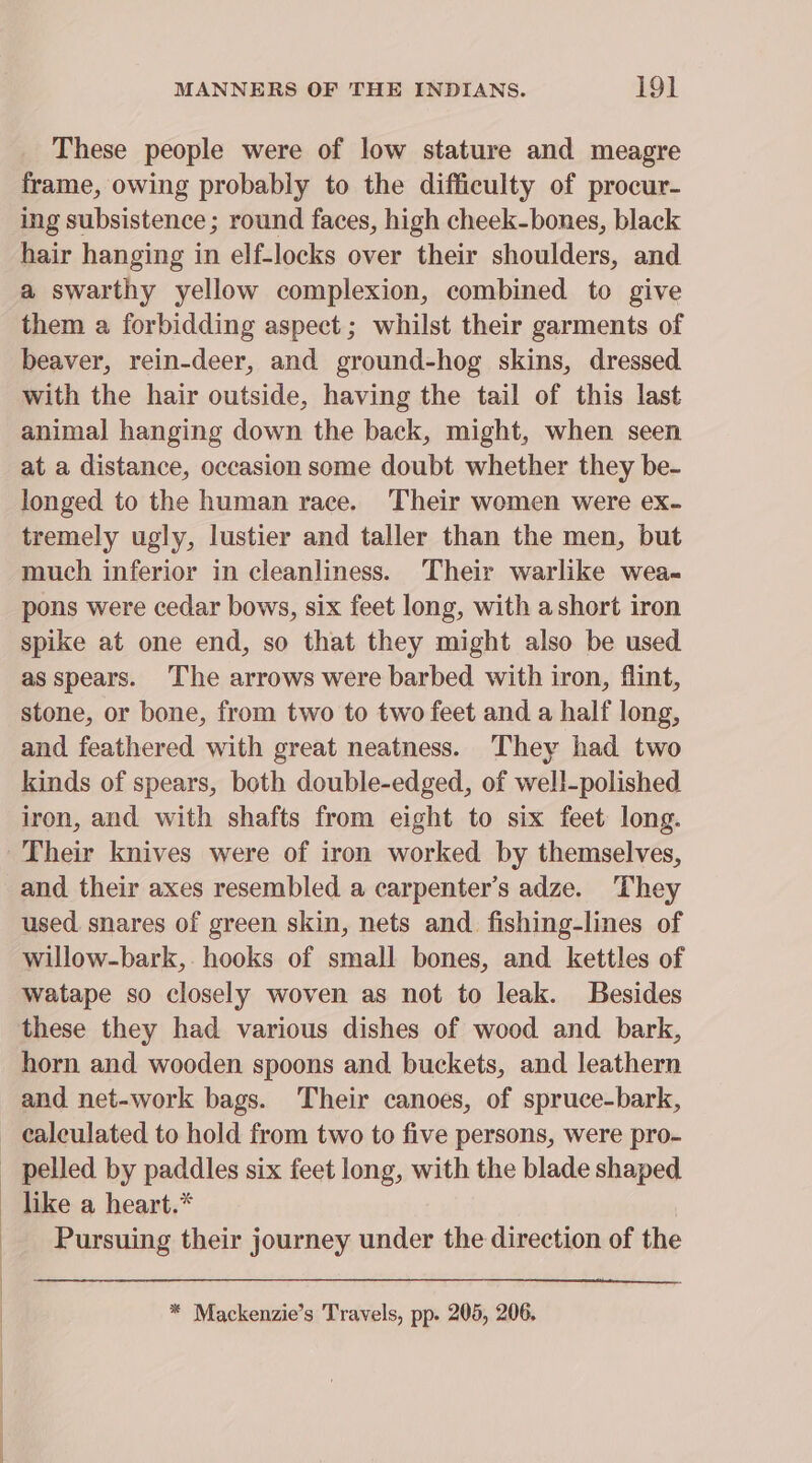 These people were of low stature and meagre frame, owing probably to the difficulty of procur- ing subsistence ; round faces, high cheek-bones, black hair hanging in elf-locks over their shoulders, and a swarthy yellow complexion, combined to give them a forbidding aspect; whilst their garments of beaver, rein-deer, and ground-hog skins, dressed. with the hair outside, having the tail of this last animal hanging down the back, might, when seen at a distance, occasion some doubt whether they be- longed to the human race. Their women were ex- tremely ugly, lustier and taller than the men, but much inferior in cleanliness. ‘Their warlike wea- pons were cedar bows, six feet long, with ashort iron spike at one end, so that they might also be used as spears. The arrows were barbed with iron, flint, stone, or bone, from two to two feet and a half long, and feathered with great neatness. They had two kinds of spears, both double-edged, of well-polished iron, and with shafts from eight to six feet long. Their knives were of iron worked by themselves, and their axes resembled a carpenter’s adze. They used. snares of green skin, nets and. fishing-lines of willow-bark,. hooks of small bones, and kettles of watape so closely woven as not to leak. Besides these they had various dishes of wood and bark, horn and wooden spoons and buckets, and leathern and net-work bags. Their canoes, of spruce-bark, calculated to hold from two to five persons, were pro- _ pelled by paddles six feet long, with the blade shaped - like a heart.* Pursuing their journey under the direction of the