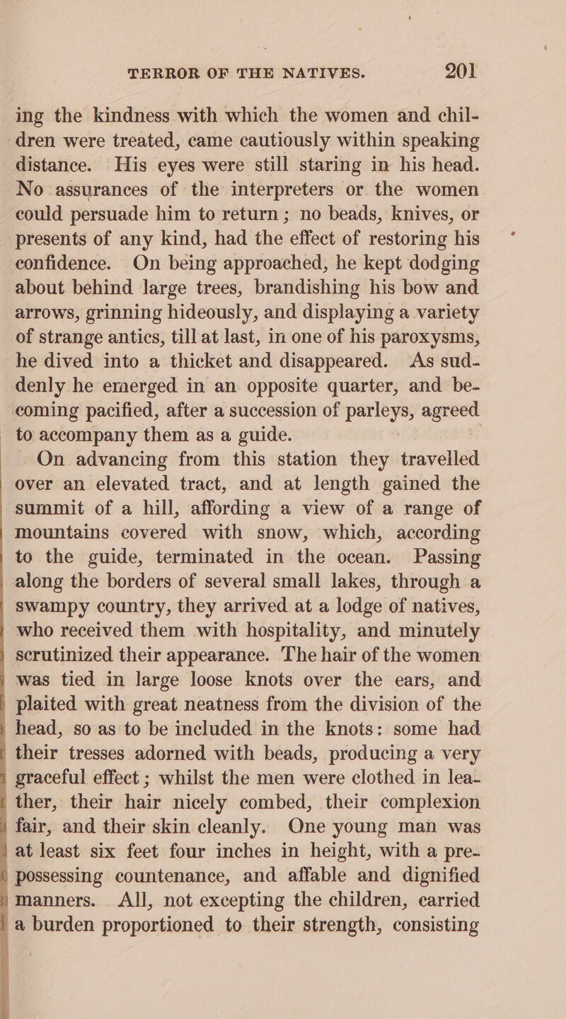 TERROR OF THE NATIVES. 9201 ing the kindness with which the women and chil- dren were treated, came cautiously within speaking No assurances of the interpreters or the women could persuade him to return ; no beads, knives, or presents of any kind, had the effect of restoring his confidence. On being approached, he kept dodging about behind large trees, brandishing his bow and arrows, grinning hideously, and displaying a variety of strange antics, till at last, in one of his paroxysms, he dived into a thicket and disappeared. ‘As sud- denly he emerged in an opposite quarter, and be- coming pacified, after a succession of parleys, agreed to accompany them as a guide. On advancing from this station they travelled over an elevated tract, and at length gained the summit of a hill, affording a view of a range of mountains covered with snow, which, according swampy country, they arrived at a lodge of natives, who received them with hospitality, and minutely