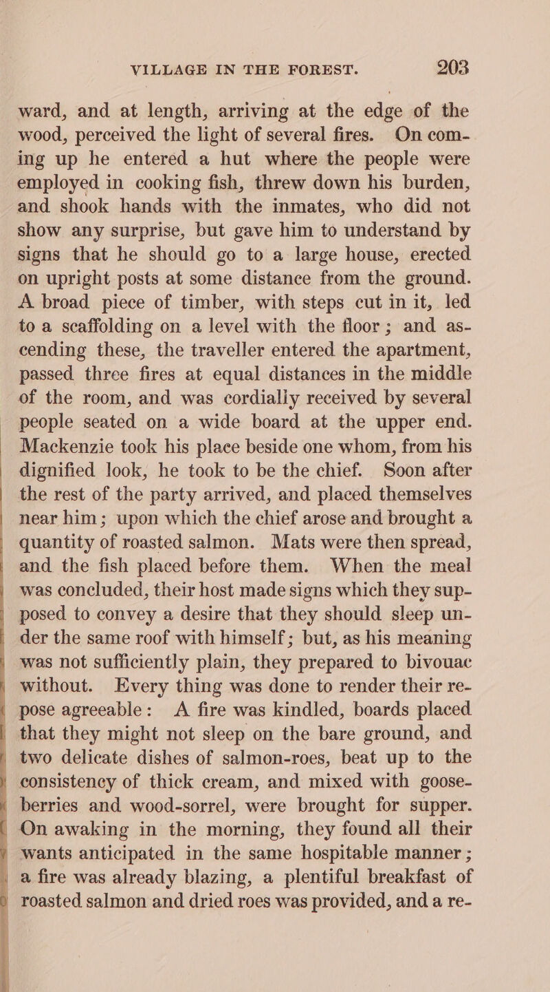 ward, and at length, arriving at the edge of the wood, perceived the light of several fires. On com- ing up he entered a hut where the people were employed in cooking fish, threw down his burden, and shook hands with the inmates, who did not show any surprise, but gave him to understand by signs that he should go to a large house, erected on upright posts at some distance from the ground. A broad piece of timber, with steps cut in it, led to a scaffolding on a level with the floor ; and as- cending these, the traveller entered the apartment, passed three fires at equal distances in the middle of the room, and was cordially received by several people seated on a wide board at the upper end. Mackenzie took his place beside one whom, from his dignified look, he took to be the chief. Soon after | the rest of the party arrived, and placed themselves | near him; upon which the chief arose and brought a quantity of roasted salmon. Mats were then spread, _ and the fish placed before them. When the meal | was concluded, their host made signs which they sup- | posed to convey a desire that they should sleep un- _ der the same roof with himself; but, as his meaning _ was not sufficiently plain, they prepared to bivouac | without. Every thing was done to render their re- | pose agreeable: &lt;A fire was kindled, boards placed that they might not sleep on the bare ground, and _ two delicate dishes of salmon-roes, beat up to the ) consistency of thick cream, and mixed with goose- | berries and wood-sorrel, were brought for supper. ' On awaking in the morning, they found all their / wants anticipated in the same hospitable manner ; | a fire was already blazing, a plentiful breakfast of ) roasted salmon and dried roes was provided, and a re-