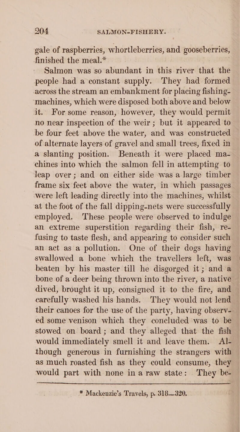 gale of raspberries, whortleberries, and gooseberries, finished the meal.* Salmon was so abundant in this river that the people had a constant supply. They had formed across the stream an embankment for placing fishing- machines, which were disposed both above and below it. For some reason, however, they would permit no near inspection of the weir ; but it appeared to be four feet above the water, and was constructed of alternate layers of gravel and small trees, fixed in a slanting position. Beneath it were placed ma- chines into which the salmon fell in attempting to leap over; and on either side was a large timber frame six feet above the water, in which passages were left leading directly into the machines, whilst at the foot of the fall dipping-nets were successfully employed. These people were observed to indulge an. extreme superstition regarding their fish, re- fusing to taste flesh, and appearing to consider such an act as a pollution. One of their dogs having swallowed a bone which the travellers left, was beaten by his master till he disgorged it; and a bone of a deer being thrown into the river, a native dived, brought it up, consigned it to the fire, and carefully washed his hands. They would not lend their canoes for the use of the party, having observ- ed some venison which they concluded was to be stowed on board; and they alleged that the fish would immediately smell it and leave them. Al- though generous in furnishing the strangers with as much roasted fish as they could consume, they would part with none ina raw state: They be- !