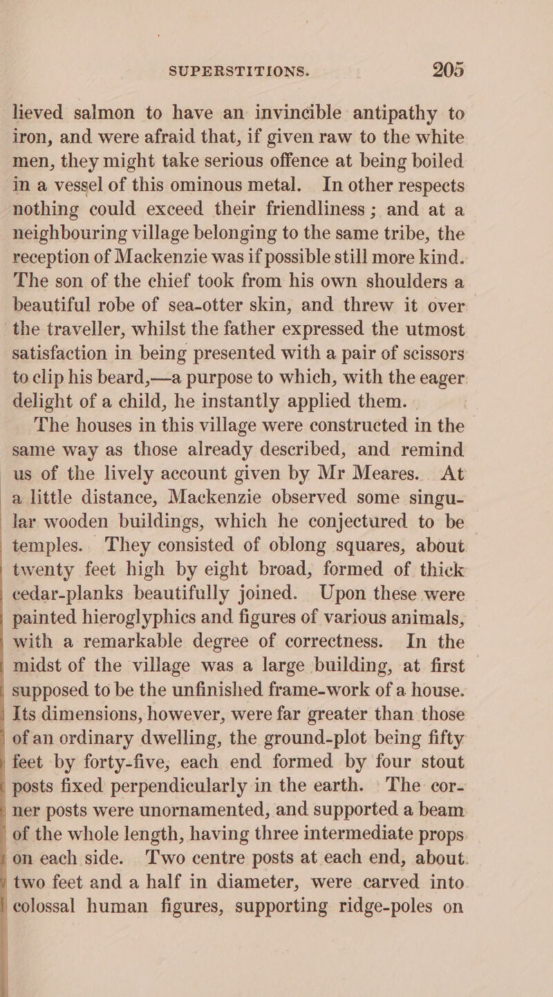 lieved salmon to have an invincible antipathy to iron, and were afraid that, if given raw to the white men, they might take serious offence at being boiled in a vessel of this ominous metal. In other respects nothing could exceed their friendliness ; and at a neighbouring village belonging to the same tribe, the reception of Mackenzie was if possible still more kind. The son of the chief took from his own shoulders a beautiful robe of sea-otter skin, and threw it over the traveller, whilst the father expressed the utmost satisfaction in being presented with a pair of scissors to clip his beard,—a purpose to which, with the eager. delight of a child, he instantly applied them. - The houses in this village were constructed in the same way as those already described, and remind us of the lively account given by Mr Meares. At a little distance, Mackenzie observed some singu- lar wooden buildings, which he conjectured to be temples. They consisted of oblong squares, about twenty feet high by eight broad, formed of thick cedar-planks beautifully joined. Upon these were _ painted hieroglyphics and figures of various animals, _with a remarkable degree of correctness. In the | midst of the village was a large building, at first supposed to be the unfinished frame-work of a house. _ Its dimensions, however, were far greater than. those ofan ordinary dwelling, the ground-plot being fifty feet by forty-five; each end formed by four stout posts fixed perpendicularly in the earth. The cor- ner posts were unornamented, and supported a beam of the whole length, having three intermediate props /on each side. Two centre posts at each end, about. ) two feet and a half in diameter, were carved into / colossal human figures, supporting ridge-poles on