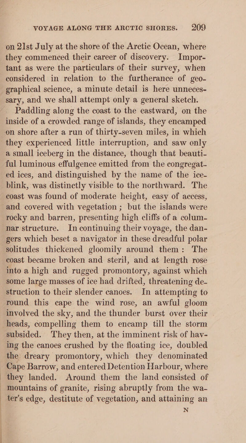 : | b VOYAGE ALONG THE ARCTIC SHORES. 209 on 21st July at the shore of the Arctic Ocean, where they commenced their career of discovery. Impor- tant as were the particulars of their survey, when considered in relation to the furtherance of geo- graphical science, a minute detail is here unneces- sary, and we shall attempt only a general sketch. Paddling along the coast to the eastward, on the inside of a crowded range of islands, they encamped on shore after a run of thirty-seven miles, in which they experienced little interruption, and saw only a small iceberg in the distance, though that beauti- ful luminous effulgence emitted from the eongregat- ed ices, and distinguished by the name of the ice- blink, was distinctly visible to the northward. The coast was found of moderate height, easy of access, and covered with vegetation ; but the islands were rocky and barren, presenting high cliffs of a colum- nar structure. In continuing their voyage, the dan- gers which beset a navigator in these dreadful polar solitudes thickened gloomily around them: The coast became broken and steril, and at length rose into a high and rugged promontory, against which struction to their slender canoes. In attempting to round this cape the wind rose, an awful gloom subsided. They then, at the imminent risk of hav- ing the canoes crushed by the floating ice, doubled the dreary promontory, which they denominated Cape Barrow, and entered Detention Harbour, where they landed. Around them the land consisted of mountains of granite, rising abruptly from the wa- N