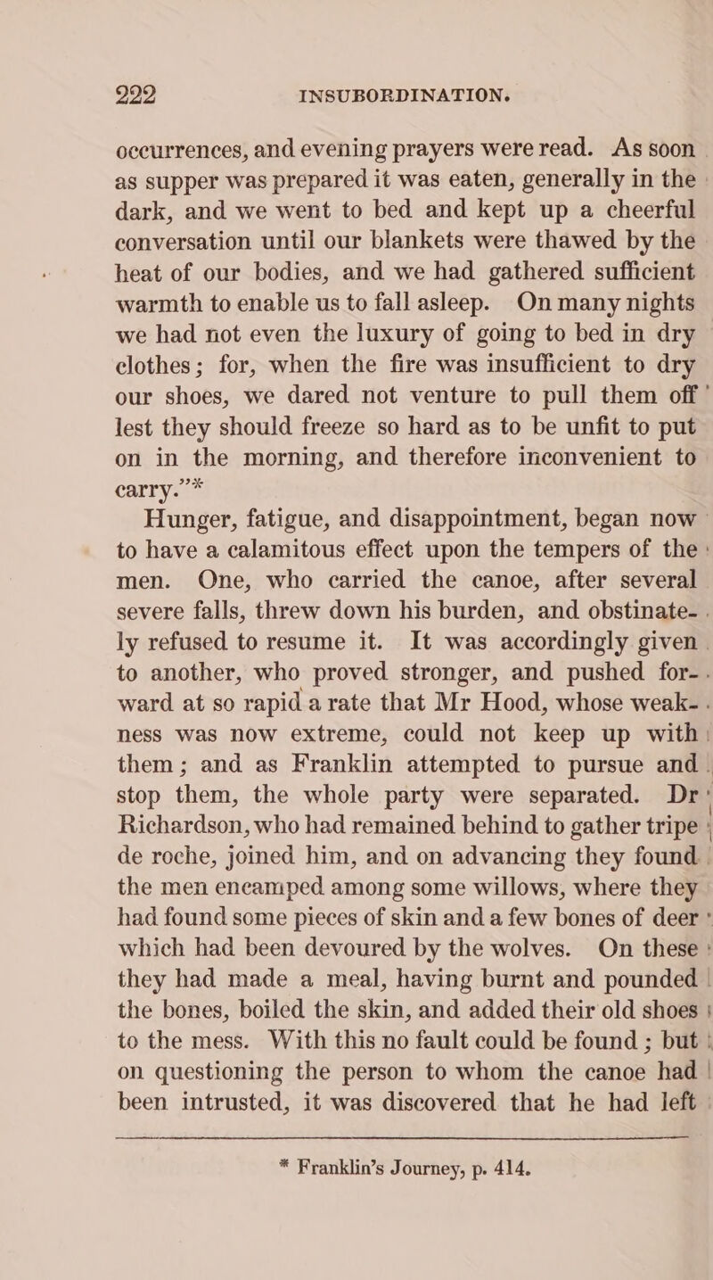 929 INSUBORDINATION. occurrences, and evening prayers were read. As soon. as supper was prepared it was eaten, generally in the | dark, and we went to bed and kept up a cheerful conversation until our blankets were thawed by the heat of our bodies, and we had gathered sufficient warmth to enable us to fall asleep. On many nights we had not even the luxury of going to bed in dry | clothes; for, when the fire was insufficient to dry our shoes, we dared not venture to pull them off’ lest they should freeze so hard as to be unfit to put on in the morning, and therefore inconvenient to carry. * Hunger, fatigue, and disappointment, began now to have a calamitous effect upon the tempers of the : men. One, who carried the canoe, after several severe falls, threw down his burden, and obstinate. . ly refused to resume it. It was accordingly given | to another, who proved stronger, and pushed for-. ward at so rapid a rate that Mr Hood, whose weak- . ness was now extreme, could not keep up with: them; and as Franklin attempted to pursue and. stop them, the whole party were separated. Dr Richardson, who had remained behind to gather tripe | de roche, joined him, and on advancing they found - the men encamped among some willows, where they had found some pieces of skin and a few bones of deer ° which had been devoured by the wolves. On these : they had made a meal, having burnt and pounded - the bones, boiled the skin, and added their old shoes | to the mess. With this no fault could be found ; but | on questioning the person to whom the canoe had | been intrusted, it was discovered that he had left |